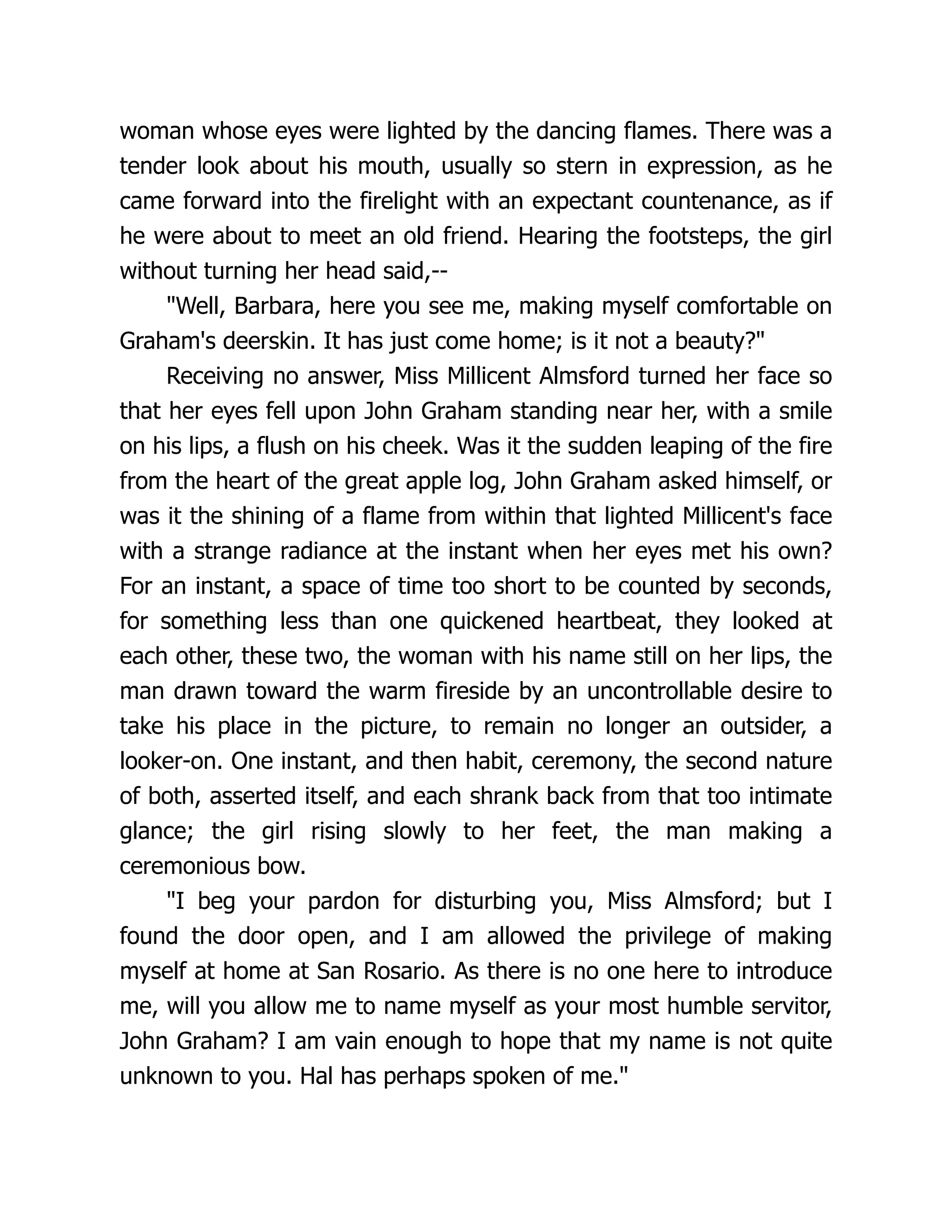 woman whose eyes were lighted by the dancing flames. There was a
tender look about his mouth, usually so stern in expression, as he
came forward into the firelight with an expectant countenance, as if
he were about to meet an old friend. Hearing the footsteps, the girl
without turning her head said,--
"Well, Barbara, here you see me, making myself comfortable on
Graham's deerskin. It has just come home; is it not a beauty?"
Receiving no answer, Miss Millicent Almsford turned her face so
that her eyes fell upon John Graham standing near her, with a smile
on his lips, a flush on his cheek. Was it the sudden leaping of the fire
from the heart of the great apple log, John Graham asked himself, or
was it the shining of a flame from within that lighted Millicent's face
with a strange radiance at the instant when her eyes met his own?
For an instant, a space of time too short to be counted by seconds,
for something less than one quickened heartbeat, they looked at
each other, these two, the woman with his name still on her lips, the
man drawn toward the warm fireside by an uncontrollable desire to
take his place in the picture, to remain no longer an outsider, a
looker-on. One instant, and then habit, ceremony, the second nature
of both, asserted itself, and each shrank back from that too intimate
glance; the girl rising slowly to her feet, the man making a
ceremonious bow.
"I beg your pardon for disturbing you, Miss Almsford; but I
found the door open, and I am allowed the privilege of making
myself at home at San Rosario. As there is no one here to introduce
me, will you allow me to name myself as your most humble servitor,
John Graham? I am vain enough to hope that my name is not quite
unknown to you. Hal has perhaps spoken of me."
 