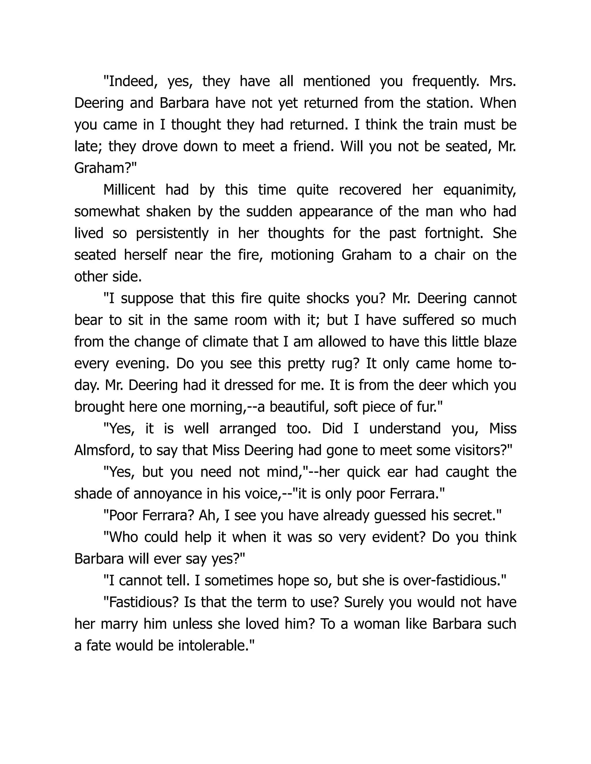 "Indeed, yes, they have all mentioned you frequently. Mrs.
Deering and Barbara have not yet returned from the station. When
you came in I thought they had returned. I think the train must be
late; they drove down to meet a friend. Will you not be seated, Mr.
Graham?"
Millicent had by this time quite recovered her equanimity,
somewhat shaken by the sudden appearance of the man who had
lived so persistently in her thoughts for the past fortnight. She
seated herself near the fire, motioning Graham to a chair on the
other side.
"I suppose that this fire quite shocks you? Mr. Deering cannot
bear to sit in the same room with it; but I have suffered so much
from the change of climate that I am allowed to have this little blaze
every evening. Do you see this pretty rug? It only came home to-
day. Mr. Deering had it dressed for me. It is from the deer which you
brought here one morning,--a beautiful, soft piece of fur."
"Yes, it is well arranged too. Did I understand you, Miss
Almsford, to say that Miss Deering had gone to meet some visitors?"
"Yes, but you need not mind,"--her quick ear had caught the
shade of annoyance in his voice,--"it is only poor Ferrara."
"Poor Ferrara? Ah, I see you have already guessed his secret."
"Who could help it when it was so very evident? Do you think
Barbara will ever say yes?"
"I cannot tell. I sometimes hope so, but she is over-fastidious."
"Fastidious? Is that the term to use? Surely you would not have
her marry him unless she loved him? To a woman like Barbara such
a fate would be intolerable."
 