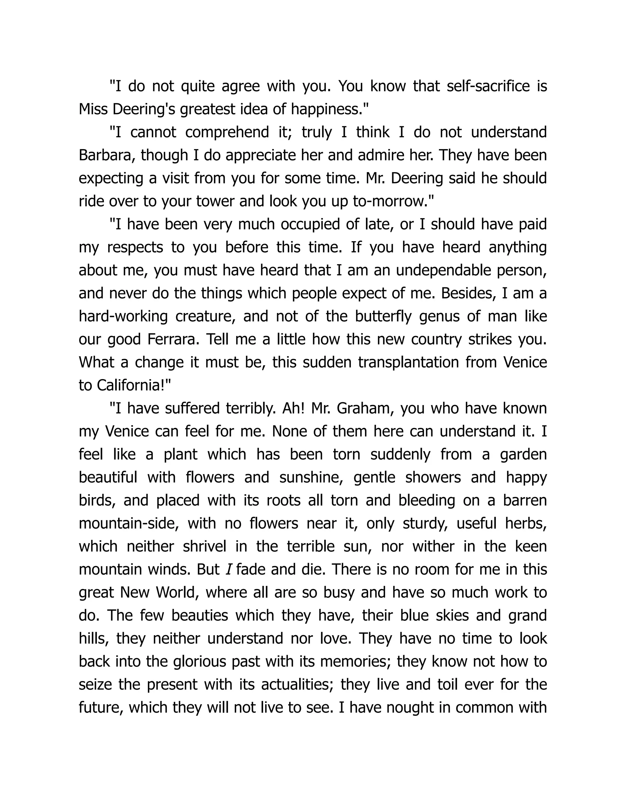"I do not quite agree with you. You know that self-sacrifice is
Miss Deering's greatest idea of happiness."
"I cannot comprehend it; truly I think I do not understand
Barbara, though I do appreciate her and admire her. They have been
expecting a visit from you for some time. Mr. Deering said he should
ride over to your tower and look you up to-morrow."
"I have been very much occupied of late, or I should have paid
my respects to you before this time. If you have heard anything
about me, you must have heard that I am an undependable person,
and never do the things which people expect of me. Besides, I am a
hard-working creature, and not of the butterfly genus of man like
our good Ferrara. Tell me a little how this new country strikes you.
What a change it must be, this sudden transplantation from Venice
to California!"
"I have suffered terribly. Ah! Mr. Graham, you who have known
my Venice can feel for me. None of them here can understand it. I
feel like a plant which has been torn suddenly from a garden
beautiful with flowers and sunshine, gentle showers and happy
birds, and placed with its roots all torn and bleeding on a barren
mountain-side, with no flowers near it, only sturdy, useful herbs,
which neither shrivel in the terrible sun, nor wither in the keen
mountain winds. But I fade and die. There is no room for me in this
great New World, where all are so busy and have so much work to
do. The few beauties which they have, their blue skies and grand
hills, they neither understand nor love. They have no time to look
back into the glorious past with its memories; they know not how to
seize the present with its actualities; they live and toil ever for the
future, which they will not live to see. I have nought in common with
 