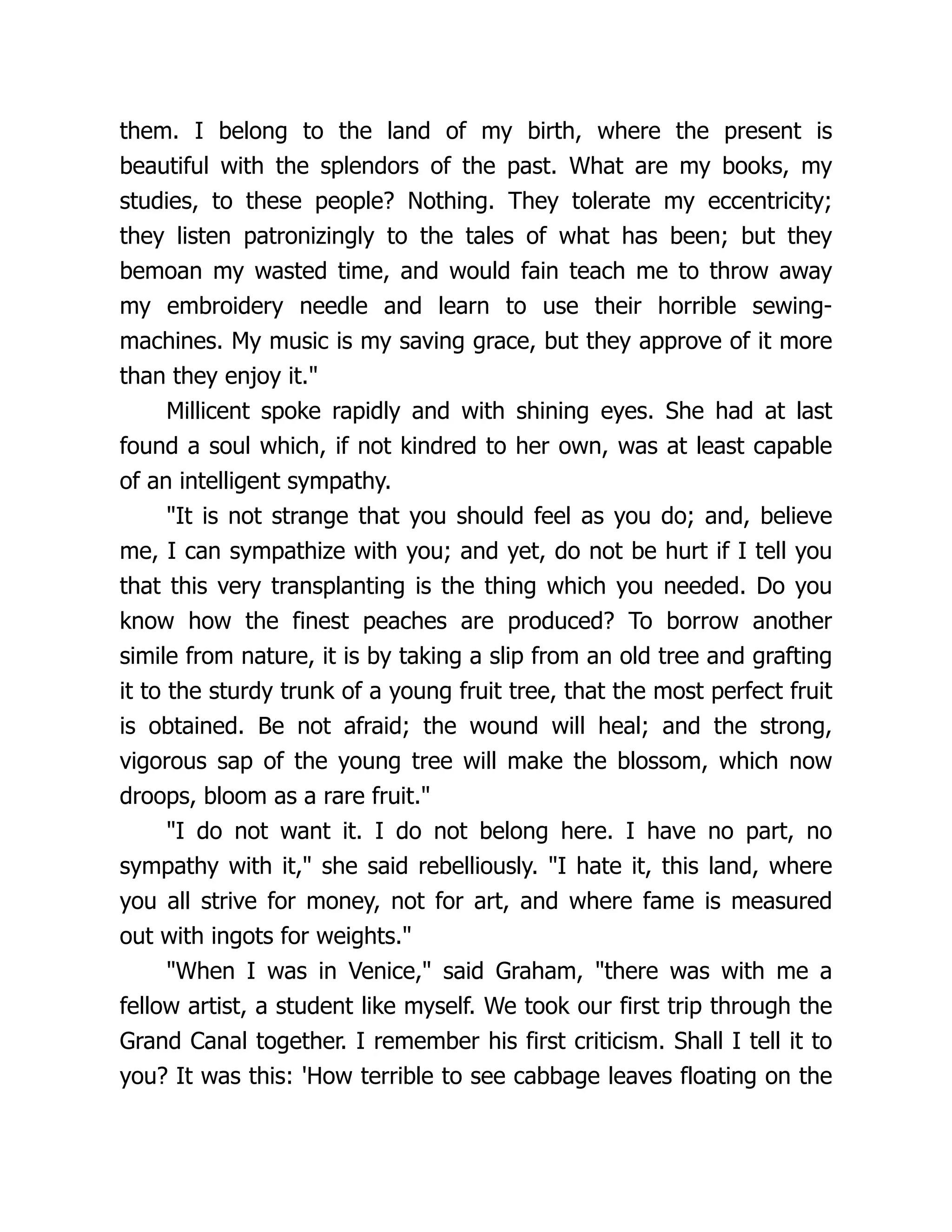 them. I belong to the land of my birth, where the present is
beautiful with the splendors of the past. What are my books, my
studies, to these people? Nothing. They tolerate my eccentricity;
they listen patronizingly to the tales of what has been; but they
bemoan my wasted time, and would fain teach me to throw away
my embroidery needle and learn to use their horrible sewing-
machines. My music is my saving grace, but they approve of it more
than they enjoy it."
Millicent spoke rapidly and with shining eyes. She had at last
found a soul which, if not kindred to her own, was at least capable
of an intelligent sympathy.
"It is not strange that you should feel as you do; and, believe
me, I can sympathize with you; and yet, do not be hurt if I tell you
that this very transplanting is the thing which you needed. Do you
know how the finest peaches are produced? To borrow another
simile from nature, it is by taking a slip from an old tree and grafting
it to the sturdy trunk of a young fruit tree, that the most perfect fruit
is obtained. Be not afraid; the wound will heal; and the strong,
vigorous sap of the young tree will make the blossom, which now
droops, bloom as a rare fruit."
"I do not want it. I do not belong here. I have no part, no
sympathy with it," she said rebelliously. "I hate it, this land, where
you all strive for money, not for art, and where fame is measured
out with ingots for weights."
"When I was in Venice," said Graham, "there was with me a
fellow artist, a student like myself. We took our first trip through the
Grand Canal together. I remember his first criticism. Shall I tell it to
you? It was this: 'How terrible to see cabbage leaves floating on the
 