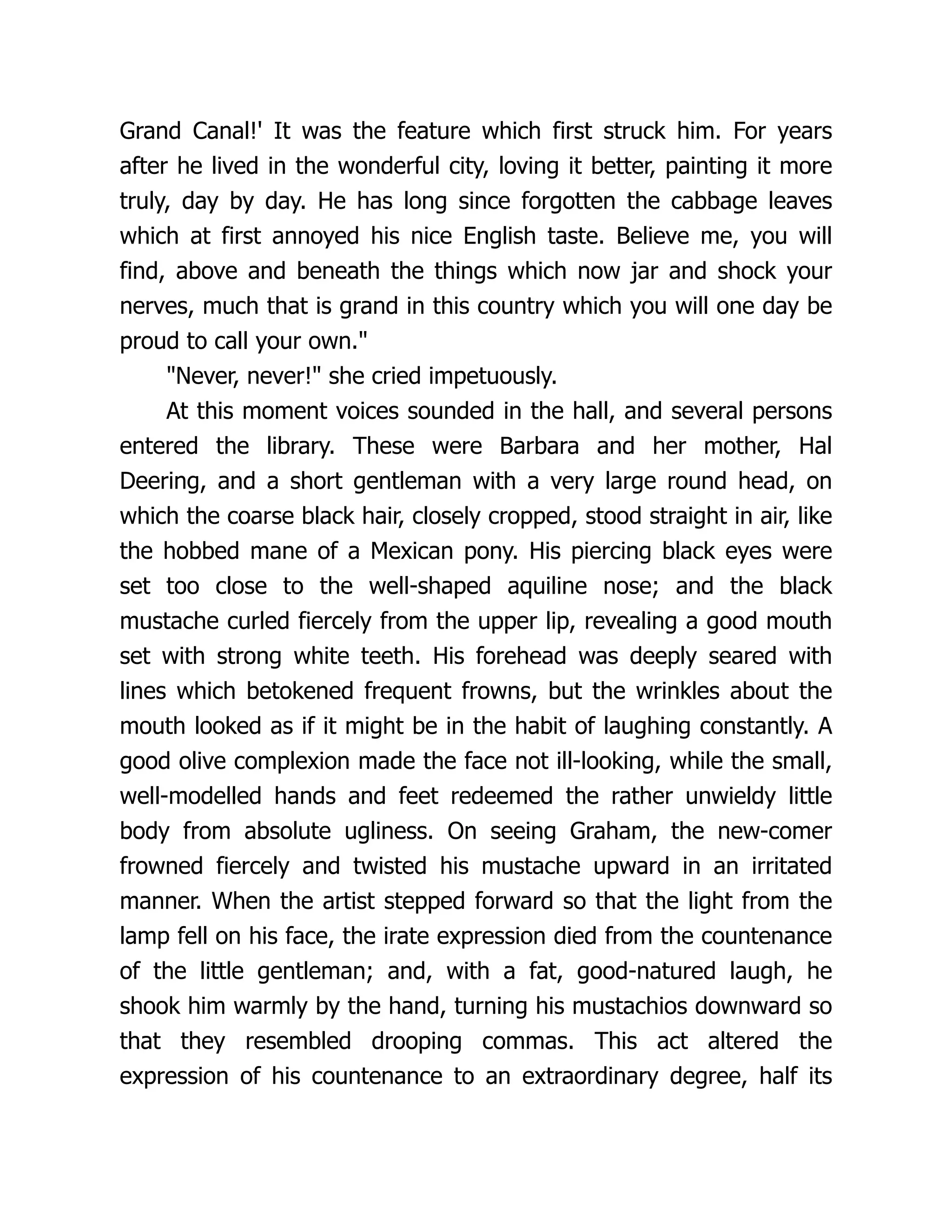 Grand Canal!' It was the feature which first struck him. For years
after he lived in the wonderful city, loving it better, painting it more
truly, day by day. He has long since forgotten the cabbage leaves
which at first annoyed his nice English taste. Believe me, you will
find, above and beneath the things which now jar and shock your
nerves, much that is grand in this country which you will one day be
proud to call your own."
"Never, never!" she cried impetuously.
At this moment voices sounded in the hall, and several persons
entered the library. These were Barbara and her mother, Hal
Deering, and a short gentleman with a very large round head, on
which the coarse black hair, closely cropped, stood straight in air, like
the hobbed mane of a Mexican pony. His piercing black eyes were
set too close to the well-shaped aquiline nose; and the black
mustache curled fiercely from the upper lip, revealing a good mouth
set with strong white teeth. His forehead was deeply seared with
lines which betokened frequent frowns, but the wrinkles about the
mouth looked as if it might be in the habit of laughing constantly. A
good olive complexion made the face not ill-looking, while the small,
well-modelled hands and feet redeemed the rather unwieldy little
body from absolute ugliness. On seeing Graham, the new-comer
frowned fiercely and twisted his mustache upward in an irritated
manner. When the artist stepped forward so that the light from the
lamp fell on his face, the irate expression died from the countenance
of the little gentleman; and, with a fat, good-natured laugh, he
shook him warmly by the hand, turning his mustachios downward so
that they resembled drooping commas. This act altered the
expression of his countenance to an extraordinary degree, half its
 