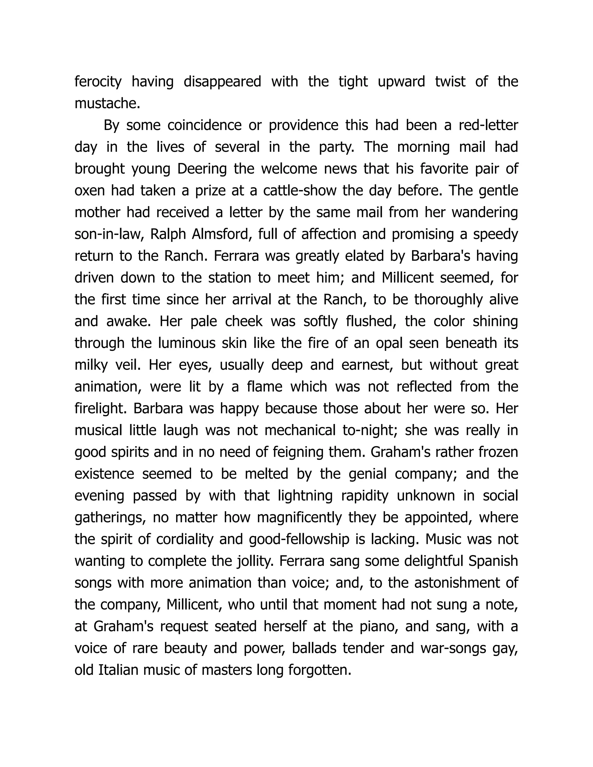 ferocity having disappeared with the tight upward twist of the
mustache.
By some coincidence or providence this had been a red-letter
day in the lives of several in the party. The morning mail had
brought young Deering the welcome news that his favorite pair of
oxen had taken a prize at a cattle-show the day before. The gentle
mother had received a letter by the same mail from her wandering
son-in-law, Ralph Almsford, full of affection and promising a speedy
return to the Ranch. Ferrara was greatly elated by Barbara's having
driven down to the station to meet him; and Millicent seemed, for
the first time since her arrival at the Ranch, to be thoroughly alive
and awake. Her pale cheek was softly flushed, the color shining
through the luminous skin like the fire of an opal seen beneath its
milky veil. Her eyes, usually deep and earnest, but without great
animation, were lit by a flame which was not reflected from the
firelight. Barbara was happy because those about her were so. Her
musical little laugh was not mechanical to-night; she was really in
good spirits and in no need of feigning them. Graham's rather frozen
existence seemed to be melted by the genial company; and the
evening passed by with that lightning rapidity unknown in social
gatherings, no matter how magnificently they be appointed, where
the spirit of cordiality and good-fellowship is lacking. Music was not
wanting to complete the jollity. Ferrara sang some delightful Spanish
songs with more animation than voice; and, to the astonishment of
the company, Millicent, who until that moment had not sung a note,
at Graham's request seated herself at the piano, and sang, with a
voice of rare beauty and power, ballads tender and war-songs gay,
old Italian music of masters long forgotten.
 