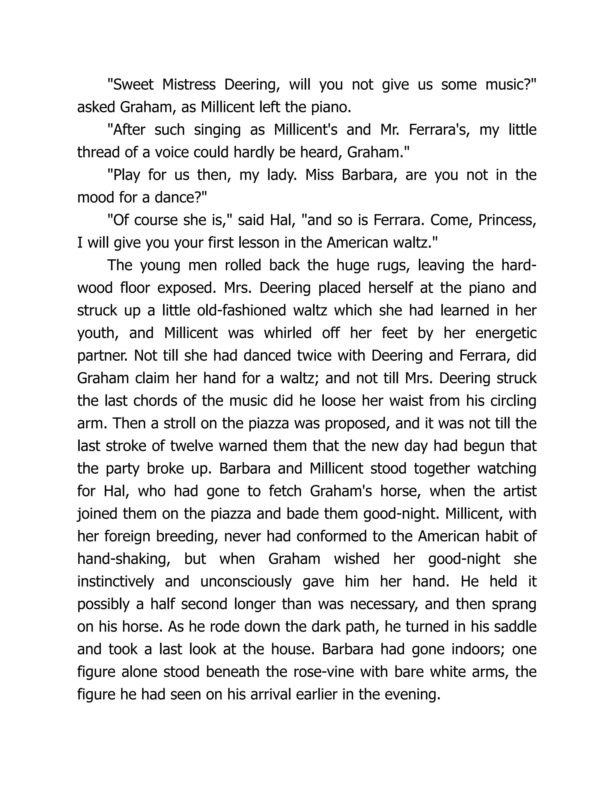 "Sweet Mistress Deering, will you not give us some music?"
asked Graham, as Millicent left the piano.
"After such singing as Millicent's and Mr. Ferrara's, my little
thread of a voice could hardly be heard, Graham."
"Play for us then, my lady. Miss Barbara, are you not in the
mood for a dance?"
"Of course she is," said Hal, "and so is Ferrara. Come, Princess,
I will give you your first lesson in the American waltz."
The young men rolled back the huge rugs, leaving the hard-
wood floor exposed. Mrs. Deering placed herself at the piano and
struck up a little old-fashioned waltz which she had learned in her
youth, and Millicent was whirled off her feet by her energetic
partner. Not till she had danced twice with Deering and Ferrara, did
Graham claim her hand for a waltz; and not till Mrs. Deering struck
the last chords of the music did he loose her waist from his circling
arm. Then a stroll on the piazza was proposed, and it was not till the
last stroke of twelve warned them that the new day had begun that
the party broke up. Barbara and Millicent stood together watching
for Hal, who had gone to fetch Graham's horse, when the artist
joined them on the piazza and bade them good-night. Millicent, with
her foreign breeding, never had conformed to the American habit of
hand-shaking, but when Graham wished her good-night she
instinctively and unconsciously gave him her hand. He held it
possibly a half second longer than was necessary, and then sprang
on his horse. As he rode down the dark path, he turned in his saddle
and took a last look at the house. Barbara had gone indoors; one
figure alone stood beneath the rose-vine with bare white arms, the
figure he had seen on his arrival earlier in the evening.
 