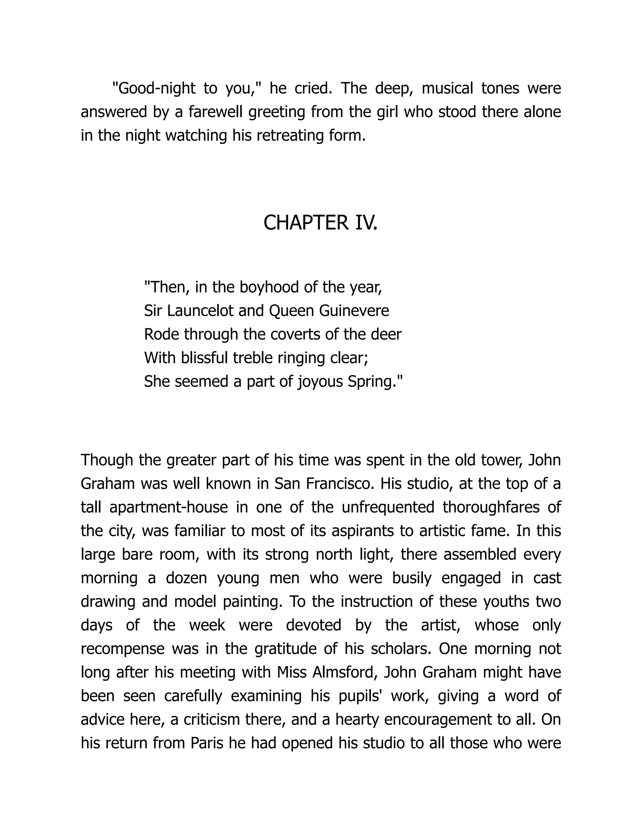 "Good-night to you," he cried. The deep, musical tones were
answered by a farewell greeting from the girl who stood there alone
in the night watching his retreating form.
CHAPTER IV.
"Then, in the boyhood of the year,
Sir Launcelot and Queen Guinevere
Rode through the coverts of the deer
With blissful treble ringing clear;
She seemed a part of joyous Spring."
Though the greater part of his time was spent in the old tower, John
Graham was well known in San Francisco. His studio, at the top of a
tall apartment-house in one of the unfrequented thoroughfares of
the city, was familiar to most of its aspirants to artistic fame. In this
large bare room, with its strong north light, there assembled every
morning a dozen young men who were busily engaged in cast
drawing and model painting. To the instruction of these youths two
days of the week were devoted by the artist, whose only
recompense was in the gratitude of his scholars. One morning not
long after his meeting with Miss Almsford, John Graham might have
been seen carefully examining his pupils' work, giving a word of
advice here, a criticism there, and a hearty encouragement to all. On
his return from Paris he had opened his studio to all those who were
 