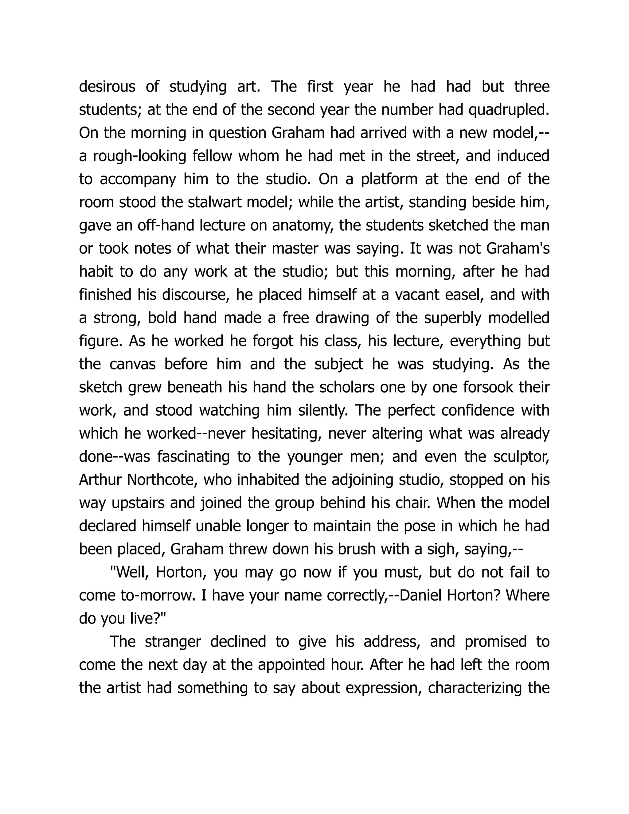 desirous of studying art. The first year he had had but three
students; at the end of the second year the number had quadrupled.
On the morning in question Graham had arrived with a new model,--
a rough-looking fellow whom he had met in the street, and induced
to accompany him to the studio. On a platform at the end of the
room stood the stalwart model; while the artist, standing beside him,
gave an off-hand lecture on anatomy, the students sketched the man
or took notes of what their master was saying. It was not Graham's
habit to do any work at the studio; but this morning, after he had
finished his discourse, he placed himself at a vacant easel, and with
a strong, bold hand made a free drawing of the superbly modelled
figure. As he worked he forgot his class, his lecture, everything but
the canvas before him and the subject he was studying. As the
sketch grew beneath his hand the scholars one by one forsook their
work, and stood watching him silently. The perfect confidence with
which he worked--never hesitating, never altering what was already
done--was fascinating to the younger men; and even the sculptor,
Arthur Northcote, who inhabited the adjoining studio, stopped on his
way upstairs and joined the group behind his chair. When the model
declared himself unable longer to maintain the pose in which he had
been placed, Graham threw down his brush with a sigh, saying,--
"Well, Horton, you may go now if you must, but do not fail to
come to-morrow. I have your name correctly,--Daniel Horton? Where
do you live?"
The stranger declined to give his address, and promised to
come the next day at the appointed hour. After he had left the room
the artist had something to say about expression, characterizing the
 