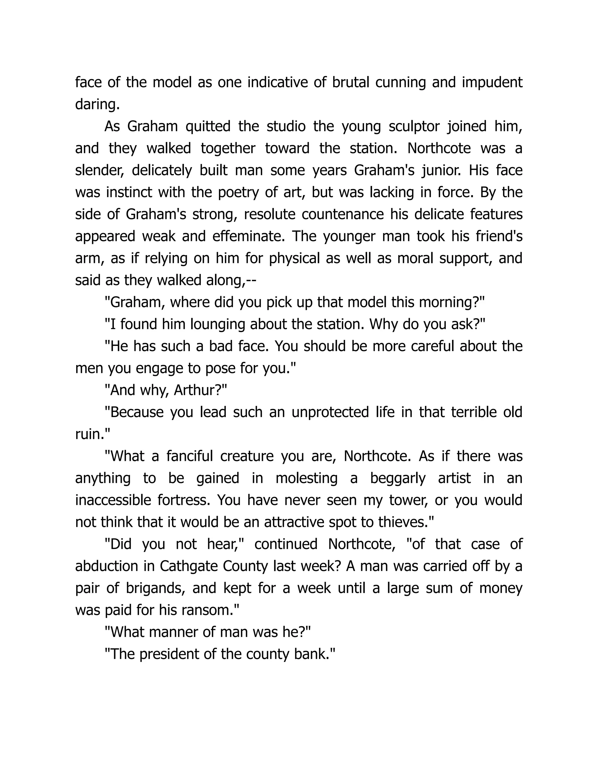 face of the model as one indicative of brutal cunning and impudent
daring.
As Graham quitted the studio the young sculptor joined him,
and they walked together toward the station. Northcote was a
slender, delicately built man some years Graham's junior. His face
was instinct with the poetry of art, but was lacking in force. By the
side of Graham's strong, resolute countenance his delicate features
appeared weak and effeminate. The younger man took his friend's
arm, as if relying on him for physical as well as moral support, and
said as they walked along,--
"Graham, where did you pick up that model this morning?"
"I found him lounging about the station. Why do you ask?"
"He has such a bad face. You should be more careful about the
men you engage to pose for you."
"And why, Arthur?"
"Because you lead such an unprotected life in that terrible old
ruin."
"What a fanciful creature you are, Northcote. As if there was
anything to be gained in molesting a beggarly artist in an
inaccessible fortress. You have never seen my tower, or you would
not think that it would be an attractive spot to thieves."
"Did you not hear," continued Northcote, "of that case of
abduction in Cathgate County last week? A man was carried off by a
pair of brigands, and kept for a week until a large sum of money
was paid for his ransom."
"What manner of man was he?"
"The president of the county bank."
 