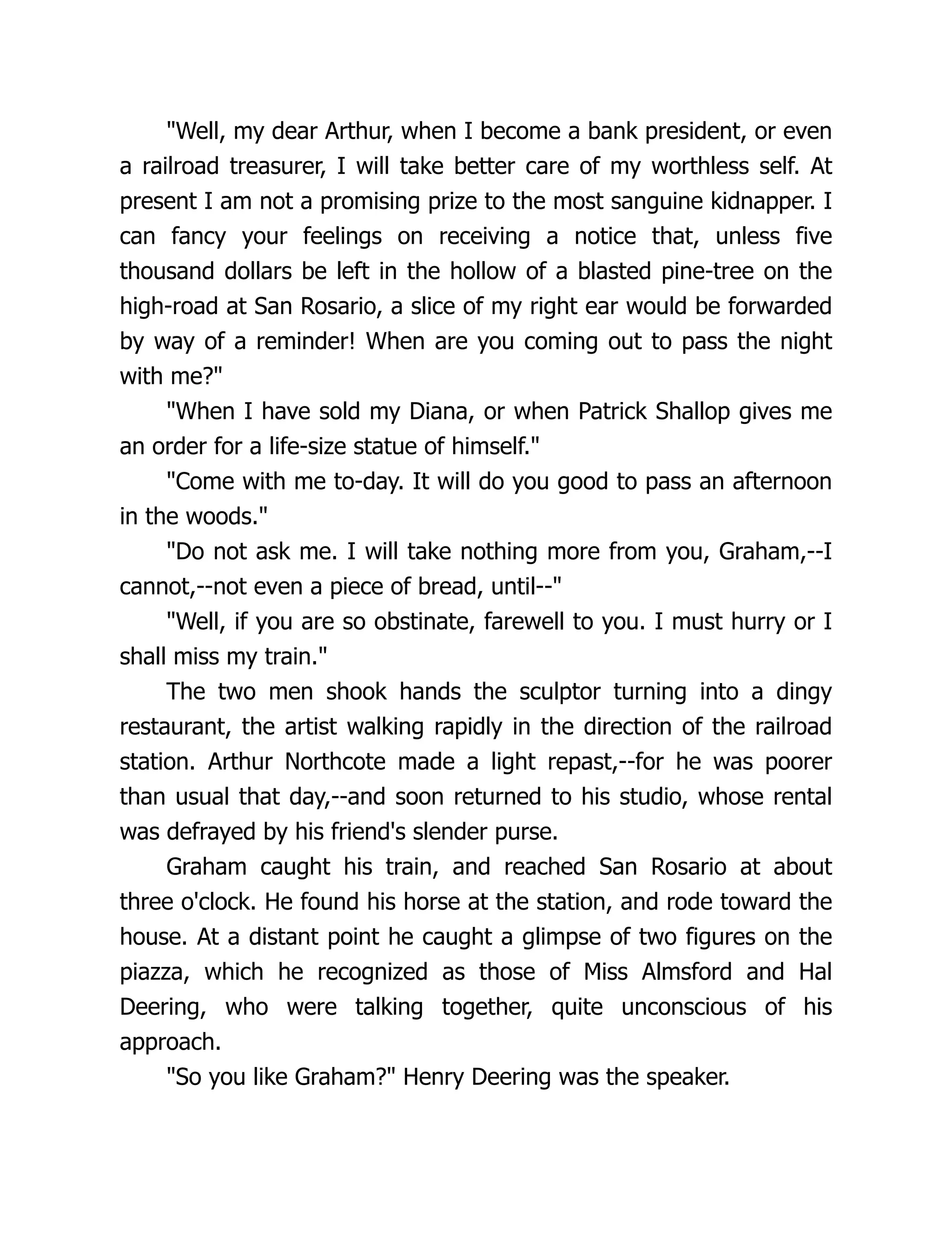 "Well, my dear Arthur, when I become a bank president, or even
a railroad treasurer, I will take better care of my worthless self. At
present I am not a promising prize to the most sanguine kidnapper. I
can fancy your feelings on receiving a notice that, unless five
thousand dollars be left in the hollow of a blasted pine-tree on the
high-road at San Rosario, a slice of my right ear would be forwarded
by way of a reminder! When are you coming out to pass the night
with me?"
"When I have sold my Diana, or when Patrick Shallop gives me
an order for a life-size statue of himself."
"Come with me to-day. It will do you good to pass an afternoon
in the woods."
"Do not ask me. I will take nothing more from you, Graham,--I
cannot,--not even a piece of bread, until--"
"Well, if you are so obstinate, farewell to you. I must hurry or I
shall miss my train."
The two men shook hands the sculptor turning into a dingy
restaurant, the artist walking rapidly in the direction of the railroad
station. Arthur Northcote made a light repast,--for he was poorer
than usual that day,--and soon returned to his studio, whose rental
was defrayed by his friend's slender purse.
Graham caught his train, and reached San Rosario at about
three o'clock. He found his horse at the station, and rode toward the
house. At a distant point he caught a glimpse of two figures on the
piazza, which he recognized as those of Miss Almsford and Hal
Deering, who were talking together, quite unconscious of his
approach.
"So you like Graham?" Henry Deering was the speaker.
 