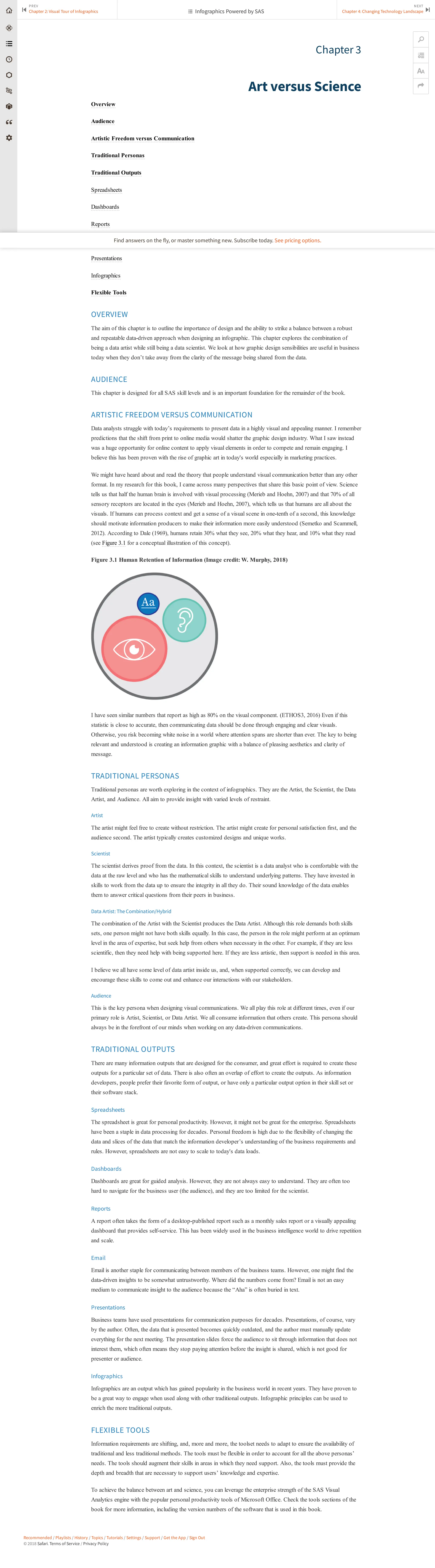 Recommended / Playlists / History / Topics / Tutorials / Settings / Support / Get the App / Sign Out
© 2018 Safari. Terms of Service / Privacy Policy
Chapter 3
Art versus Science
Overview
Audience
Artistic Freedom versus Communication
Traditional Personas
Traditional Outputs
Spreadsheets
Dashboards
Reports
Email
Presentations
Infographics
Flexible Tools
OVERVIEW
The aim of this chapter is to outline the importance of design and the ability to strike a balance between a robust
and repeatable data-driven approach when designing an infographic. This chapter explores the combination of
being a data artist while still being a data scientist. We look at how graphic design sensibilities are useful in business
today when they don’t take away from the clarity of the message being shared from the data.
AUDIENCE
This chapter is designed for all SAS skill levels and is an important foundation for the remainder of the book.
ARTISTIC FREEDOM VERSUS COMMUNICATION
Data analysts struggle with today’s requirements to present data in a highly visual and appealing manner. I remember
predictions that the shift from print to online media would shatter the graphic design industry. What I saw instead
was a huge opportunity for online content to apply visual elements in order to compete and remain engaging. I
believe this has been proven with the rise of graphic art in today's world especially in marketing practices.
We might have heard about and read the theory that people understand visual communication better than any other
format. In my research for this book, I came across many perspectives that share this basic point of view. Science
tells us that half the human brain is involved with visual processing (Merieb and Hoehn, 2007) and that 70% of all
sensory receptors are located in the eyes (Merieb and Hoehn, 2007), which tells us that humans are all about the
visuals. If humans can process context and get a sense of a visual scene in one-tenth of a second, this knowledge
should motivate information producers to make their information more easily understood (Semetko and Scammell,
2012). According to Dale (1969), humans retain 30% what they see, 20% what they hear, and 10% what they read
(see Figure 3.1 for a conceptual illustration of this concept).
Figure 3.1 Human Retention of Information (Image credit: W. Murphy, 2018)
I have seen similar numbers that report as high as 80% on the visual component. (ETHOS3, 2016) Even if this
statistic is close to accurate, then communicating data should be done through engaging and clear visuals.
Otherwise, you risk becoming white noise in a world where attention spans are shorter than ever. The key to being
relevant and understood is creating an information graphic with a balance of pleasing aesthetics and clarity of
message.
TRADITIONAL PERSONAS
Traditional personas are worth exploring in the context of infographics. They are the Artist, the Scientist, the Data
Artist, and Audience. All aim to provide insight with varied levels of restraint.
Artist
The artist might feel free to create without restriction. The artist might create for personal satisfaction first, and the
audience second. The artist typically creates customized designs and unique works.
Scientist
The scientist derives proof from the data. In this context, the scientist is a data analyst who is comfortable with the
data at the raw level and who has the mathematical skills to understand underlying patterns. They have invested in
skills to work from the data up to ensure the integrity in all they do. Their sound knowledge of the data enables
them to answer critical questions from their peers in business.
Data Artist: The Combination/Hybrid
The combination of the Artist with the Scientist produces the Data Artist. Although this role demands both skills
sets, one person might not have both skills equally. In this case, the person in the role might perform at an optimum
level in the area of expertise, but seek help from others when necessary in the other. For example, if they are less
scientific, then they need help with being supported here. If they are less artistic, then support is needed in this area.
I believe we all have some level of data artist inside us, and, when supported correctly, we can develop and
encourage these skills to come out and enhance our interactions with our stakeholders.
Audience
This is the key persona when designing visual communications. We all play this role at different times, even if our
primary role is Artist, Scientist, or Data Artist. We all consume information that others create. This persona should
always be in the forefront of our minds when working on any data-driven communications.
TRADITIONAL OUTPUTS
There are many information outputs that are designed for the consumer, and great effort is required to create these
outputs for a particular set of data. There is also often an overlap of effort to create the outputs. As information
developers, people prefer their favorite form of output, or have only a particular output option in their skill set or
their software stack.
Spreadsheets
The spreadsheet is great for personal productivity. However, it might not be great for the enterprise. Spreadsheets
have been a staple in data processing for decades. Personal freedom is high due to the flexibility of changing the
data and slices of the data that match the information developer’s understanding of the business requirements and
rules. However, spreadsheets are not easy to scale to today's data loads.
Dashboards
Dashboards are great for guided analysis. However, they are not always easy to understand. They are often too
hard to navigate for the business user (the audience), and they are too limited for the scientist.
Reports
A report often takes the form of a desktop-published report such as a monthly sales report or a visually appealing
dashboard that provides self-service. This has been widely used in the business intelligence world to drive repetition
and scale.
Email
Email is another staple for communicating between members of the business teams. However, one might find the
data-driven insights to be somewhat untrustworthy. Where did the numbers come from? Email is not an easy
medium to communicate insight to the audience because the “Aha” is often buried in text.
Presentations
Business teams have used presentations for communication purposes for decades. Presentations, of course, vary
by the author. Often, the data that is presented becomes quickly outdated, and the author must manually update
everything for the next meeting. The presentation slides force the audience to sit through information that does not
interest them, which often means they stop paying attention before the insight is shared, which is not good for
presenter or audience.
Infographics
Infographics are an output which has gained popularity in the business world in recent years. They have proven to
be a great way to engage when used along with other traditional outputs. Infographic principles can be used to
enrich the more traditional outputs.
FLEXIBLE TOOLS
Information requirements are shifting, and, more and more, the toolset needs to adapt to ensure the availability of
traditional and less traditional methods. The tools must be flexible in order to account for all the above personas’
needs. The tools should augment their skills in areas in which they need support. Also, the tools must provide the
depth and breadth that are necessary to support users’ knowledge and expertise.
To achieve the balance between art and science, you can leverage the enterprise strength of the SAS Visual
Analytics engine with the popular personal productivity tools of Microsoft Office. Check the tools sections of the
book for more information, including the version numbers of the software that is used in this book.
PREV
Chapter 2: Visual Tour of Infographics
⏮
NEXT
Chapter 4: Changing Technology Landscape ⏭
🔎


 Infographics Powered by SAS
Find answers on the fly, or master something new. Subscribe today. See pricing options.
 