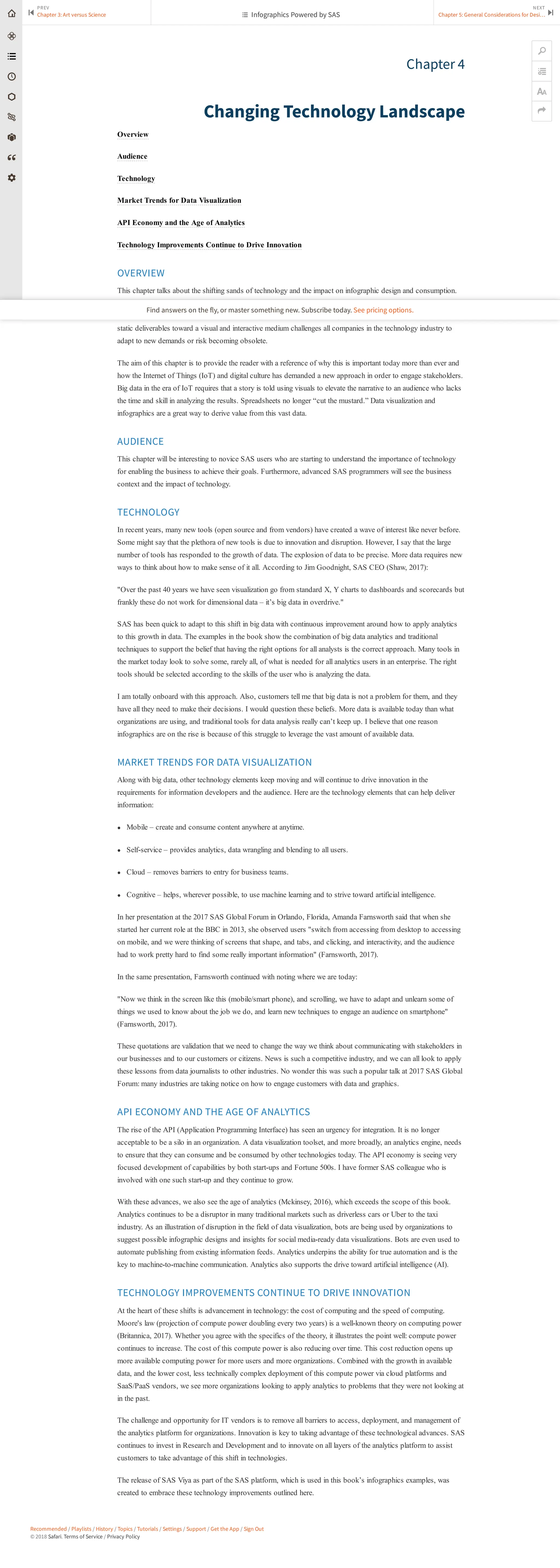 Recommended / Playlists / History / Topics / Tutorials / Settings / Support / Get the App / Sign Out
© 2018 Safari. Terms of Service / Privacy Policy
Chapter 4
Changing Technology Landscape
Overview
Audience
Technology
Market Trends for Data Visualization
API Economy and the Age of Analytics
Technology Improvements Continue to Drive Innovation
OVERVIEW
This chapter talks about the shifting sands of technology and the impact on infographic design and consumption.
Information delivery has evolved from its origins in spreadsheets, PDF documents and Adobe Flash deliverables
and has moved to the world that we are in today with interactive technologies like HTML5. The movement from
static deliverables toward a visual and interactive medium challenges all companies in the technology industry to
adapt to new demands or risk becoming obsolete.
The aim of this chapter is to provide the reader with a reference of why this is important today more than ever and
how the Internet of Things (IoT) and digital culture has demanded a new approach in order to engage stakeholders.
Big data in the era of IoT requires that a story is told using visuals to elevate the narrative to an audience who lacks
the time and skill in analyzing the results. Spreadsheets no longer “cut the mustard.” Data visualization and
infographics are a great way to derive value from this vast data.
AUDIENCE
This chapter will be interesting to novice SAS users who are starting to understand the importance of technology
for enabling the business to achieve their goals. Furthermore, advanced SAS programmers will see the business
context and the impact of technology.
TECHNOLOGY
In recent years, many new tools (open source and from vendors) have created a wave of interest like never before.
Some might say that the plethora of new tools is due to innovation and disruption. However, I say that the large
number of tools has responded to the growth of data. The explosion of data to be precise. More data requires new
ways to think about how to make sense of it all. According to Jim Goodnight, SAS CEO (Shaw, 2017):
"Over the past 40 years we have seen visualization go from standard X, Y charts to dashboards and scorecards but
frankly these do not work for dimensional data – it’s big data in overdrive."
SAS has been quick to adapt to this shift in big data with continuous improvement around how to apply analytics
to this growth in data. The examples in the book show the combination of big data analytics and traditional
techniques to support the belief that having the right options for all analysts is the correct approach. Many tools in
the market today look to solve some, rarely all, of what is needed for all analytics users in an enterprise. The right
tools should be selected according to the skills of the user who is analyzing the data.
I am totally onboard with this approach. Also, customers tell me that big data is not a problem for them, and they
have all they need to make their decisions. I would question these beliefs. More data is available today than what
organizations are using, and traditional tools for data analysis really can’t keep up. I believe that one reason
infographics are on the rise is because of this struggle to leverage the vast amount of available data.
MARKET TRENDS FOR DATA VISUALIZATION
Along with big data, other technology elements keep moving and will continue to drive innovation in the
requirements for information developers and the audience. Here are the technology elements that can help deliver
information:
● Mobile – create and consume content anywhere at anytime.
● Self-service – provides analytics, data wrangling and blending to all users.
● Cloud – removes barriers to entry for business teams.
● Cognitive – helps, wherever possible, to use machine learning and to strive toward artificial intelligence.
In her presentation at the 2017 SAS Global Forum in Orlando, Florida, Amanda Farnsworth said that when she
started her current role at the BBC in 2013, she observed users "switch from accessing from desktop to accessing
on mobile, and we were thinking of screens that shape, and tabs, and clicking, and interactivity, and the audience
had to work pretty hard to find some really important information" (Farnsworth, 2017).
In the same presentation, Farnsworth continued with noting where we are today:
"Now we think in the screen like this (mobile/smart phone), and scrolling, we have to adapt and unlearn some of
things we used to know about the job we do, and learn new techniques to engage an audience on smartphone"
(Farnsworth, 2017).
These quotations are validation that we need to change the way we think about communicating with stakeholders in
our businesses and to our customers or citizens. News is such a competitive industry, and we can all look to apply
these lessons from data journalists to other industries. No wonder this was such a popular talk at 2017 SAS Global
Forum: many industries are taking notice on how to engage customers with data and graphics.
API ECONOMY AND THE AGE OF ANALYTICS
The rise of the API (Application Programming Interface) has seen an urgency for integration. It is no longer
acceptable to be a silo in an organization. A data visualization toolset, and more broadly, an analytics engine, needs
to ensure that they can consume and be consumed by other technologies today. The API economy is seeing very
focused development of capabilities by both start-ups and Fortune 500s. I have former SAS colleague who is
involved with one such start-up and they continue to grow.
With these advances, we also see the age of analytics (Mckinsey, 2016), which exceeds the scope of this book.
Analytics continues to be a disruptor in many traditional markets such as driverless cars or Uber to the taxi
industry. As an illustration of disruption in the field of data visualization, bots are being used by organizations to
suggest possible infographic designs and insights for social media-ready data visualizations. Bots are even used to
automate publishing from existing information feeds. Analytics underpins the ability for true automation and is the
key to machine-to-machine communication. Analytics also supports the drive toward artificial intelligence (AI).
TECHNOLOGY IMPROVEMENTS CONTINUE TO DRIVE INNOVATION
At the heart of these shifts is advancement in technology: the cost of computing and the speed of computing.
Moore's law (projection of compute power doubling every two years) is a well-known theory on computing power
(Britannica, 2017). Whether you agree with the specifics of the theory, it illustrates the point well: compute power
continues to increase. The cost of this compute power is also reducing over time. This cost reduction opens up
more available computing power for more users and more organizations. Combined with the growth in available
data, and the lower cost, less technically complex deployment of this compute power via cloud platforms and
SaaS/PaaS vendors, we see more organizations looking to apply analytics to problems that they were not looking at
in the past.
The challenge and opportunity for IT vendors is to remove all barriers to access, deployment, and management of
the analytics platform for organizations. Innovation is key to taking advantage of these technological advances. SAS
continues to invest in Research and Development and to innovate on all layers of the analytics platform to assist
customers to take advantage of this shift in technologies.
The release of SAS Viya as part of the SAS platform, which is used in this book’s infographics examples, was
created to embrace these technology improvements outlined here.
PREV
Chapter 3: Art versus Science
⏮
NEXT
Chapter 5: General Considerations for Desi… ⏭
🔎


 Infographics Powered by SAS
Find answers on the fly, or master something new. Subscribe today. See pricing options.
 