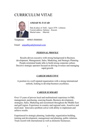 CURRICULUM VITAE
AMJAD M. FAYAD
Date & place of birth : Agust 1978 - Lebanon.
Current address: Salmiya – Kuwait.
Marital status : Married.
Telephone: 00965-50440441
Email: amjadfayad@hotmail.com
PERSONAL PROFILE
Results-driven executive with strong background in Business
development, Management, Sales, Marketing, and Strategic Planning.
People-orientated leader able to build strong corporate culture.
Decisive strategic operator focused on driving revenues and managing
rapid growth.
CAREER OBJECTIVE
A position in a well reputed organisation with a strong international
outlook, looking to develop business excellence.
CAREER SUMMARY
Over 15 years of proven local and multinational experience in P&L
management, purchasing, sourcing brands, Business development,
strategies, Sales, Marketing and recruitment throughout the Middle East
and gulf region. Experience in country and regional units. Assertive and
motivated. Innovative problem solver with ability to implement and
achieve results.
Experienced in strategic planning, leadership, organization building,
training and development, management and planning, public relations.
Track record with international as well as domestic businesses.
1
 
