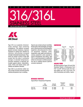 P R O D U C T D A T A S H E E T
316/316L-S-08-01-07
UNS S31600 AND UNS S31603
Type 316 is an austenitic chromium-
nickel stainless steel containing
molybdenum. This addition increases
general corrosion resistance, improves
resistance to pitting from chloride ion
solutions, and provides increased
strength at elevated temperatures. Prop-
erties are similar to those of Type 304
except that this alloy is somewhat
stronger at elevated temperatures.
Corrosion resistance is improved, par-
ticularly against sulfuric, hydrochloric,
acetic, formic and tartaric acids; acid
sulfates and alkaline chlorides.
Type 316L is an extra-low carbon ver-
sion of Type 316 that minimizes harmful
carbide precipitation due to welding.
Typical uses include exhaust manifolds,
furnaceparts,heatexchangers,jetengine
parts, pharmaceutical and photographic
equipment, valve and pump trim, chemi-
cal equipment, digesters, tanks,
evaporators, pulp, paper and textile pro-
cessing equipment, parts exposed to
marine atmospheres and tubing. Type
316L is used extensively for weldments
where its immunity to carbide precipita-
tion due to welding assures optimum
corrosion resistance.
MECHANICAL PROPERTIES
Typical Room Temperature Properties
Elongation
UTS 0.2% YS % in 2" Hardness
ksi (MPa) ksi (MPa) (50.8 mm) Rockwell
Type 316 84 (579) 42 (290) 50 B79
Type 316L 81 (558) 42 (290) 50 B79
COMPOSITION
Type 316 Type 316L
% %
Carbon 0.08 max. 0.03 max.
Manganese 2.00 max. 2.00 max.
Phosphorus 0.045 max. 0.045 max.
Sulfur 0.030 max. 0.03 max.
Silicon 0.75 max. 0.75 max.
Chromium 16.00 - 18.00 16.00 - 18.00
Nickel 10.00 - 14.00 10.00 - 14.00
Molybdenum 2.00 - 3.00 2.00 - 3.00
Nitrogen 0.10 max. 0.10 max
Iron Balance Balance
AVAILABLE FORMS
AK Steel produces Types 316 and 316L
Stainless Steels in thicknesses from
0.01" to 0.25" (0.25 to 6.35 mm) max.
and widths up to 48" (1219 mm). For
other thicknesses and widths, inquire.
316STAINLESS STEEL
316L
 