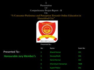 A
Presentation
Of
Comprehensive Project Report - II
On
“A Consumer Preference and Perception Towards Online Education in
Ahmedabad City”
Presented To:-
Honourable Jury Member’s
Presented By:-
No Name Exam No
1. Bhavik Parmar 321
2. Devang Modh 316
3. Harish Parmar 322
4. Ghanshyam Sarasariya T408
5. Sujeet Thakur 351
 