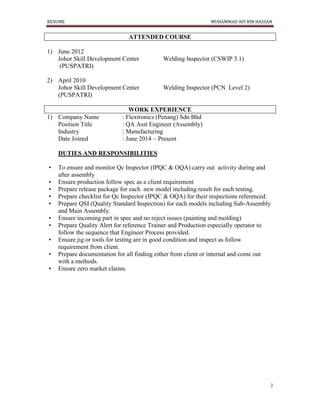 RESUME MUHAMMAD AFI BIN HASSAN
2
ATTENDED COURSE
1) June 2012
Johor Skill Development Center Welding Inspector (CSWIP 3.1)
(PUSPATRI)
2) April 2010
Johor Skill Development Center Welding Inspector (PCN Level 2)
(PUSPATRI)
WORK EXPERIENCE
1) Company Name : Flextronics (Penang) Sdn Bhd
Position Title : QA Asst Engineer (Assembly)
Industry : Manufacturing
Date Joined : June 2014 ~ Present
DUTIES AND RESPONSIBILITIES
• To ensure and monitor Qc Inspector (IPQC & OQA) carry out activity during and
after assembly
• Ensure production follow spec as a client requirement
• Prepare release package for each new model including result for each testing.
• Prepare checklist for Qc Inspector (IPQC & OQA) for their inspections referenced.
• Prepare QSI (Quality Standard Inspection) for each models including Sub-Assembly
and Main Assembly.
• Ensure incoming part in spec and no reject issues (painting and molding)
• Prepare Quality Alert for reference Trainer and Production especially operator to
follow the sequence that Engineer Process provided.
• Ensure jig or tools for testing are in good condition and inspect as follow
requirement from client.
• Prepare documentation for all finding either from client or internal and come out
with a methods.
• Ensure zero market claims.
 