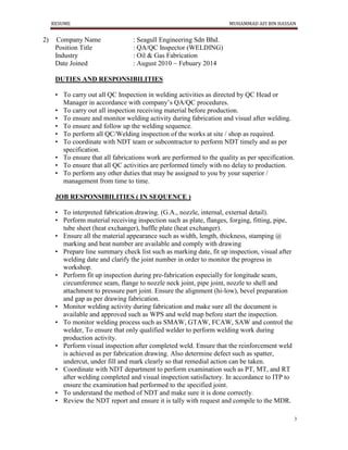 RESUME MUHAMMAD AFI BIN HASSAN
3
2) Company Name : Seagull Engineering Sdn Bhd.
Position Title : QA/QC Inspector (WELDING)
Industry : Oil & Gas Fabrication
Date Joined : August 2010 ~ Febuary 2014
DUTIES AND RESPONSIBILITIES
• To carry out all QC Inspection in welding activities as directed by QC Head or
Manager in accordance with company’s QA/QC procedures.
• To carry out all inspection receiving material before production.
• To ensure and monitor welding activity during fabrication and visual after welding.
• To ensure and follow up the welding sequence.
• To perform all QC/Welding inspection of the works at site / shop as required.
• To coordinate with NDT team or subcontractor to perform NDT timely and as per
specification.
• To ensure that all fabrications work are performed to the quality as per specification.
• To ensure that all QC activities are performed timely with no delay to production.
• To perform any other duties that may be assigned to you by your superior /
management from time to time.
JOB RESPONSIBILITIES ( IN SEQUENCE )
• To interpreted fabrication drawing. (G.A., nozzle, internal, external detail).
• Perform material receiving inspection such as plate, flanges, forging, fitting, pipe,
tube sheet (heat exchanger), baffle plate (heat exchanger).
• Ensure all the material appearance such as width, length, thickness, stamping @
marking and heat number are available and comply with drawing
• Prepare line summary check list such as marking date, fit up inspection, visual after
welding date and clarify the joint number in order to monitor the progress in
workshop.
• Perform fit up inspection during pre-fabrication especially for longitude seam,
circumference seam, flange to nozzle neck joint, pipe joint, nozzle to shell and
attachment to pressure part joint. Ensure the alignment (hi-low), bevel preparation
and gap as per drawing fabrication.
• Monitor welding activity during fabrication and make sure all the document is
available and approved such as WPS and weld map before start the inspection.
• To monitor welding process such as SMAW, GTAW, FCAW, SAW and control the
welder, To ensure that only qualified welder to perform welding work during
production activity.
• Perform visual inspection after completed weld. Ensure that the reinforcement weld
is achieved as per fabrication drawing. Also determine defect such as spatter,
undercut, under fill and mark clearly so that remedial action can be taken.
• Coordinate with NDT department to perform examination such as PT, MT, and RT
after welding completed and visual inspection satisfactory. In accordance to ITP to
ensure the examination had performed to the specified joint.
• To understand the method of NDT and make sure it is done correctly.
• Review the NDT report and ensure it is tally with request and compile to the MDR.
 