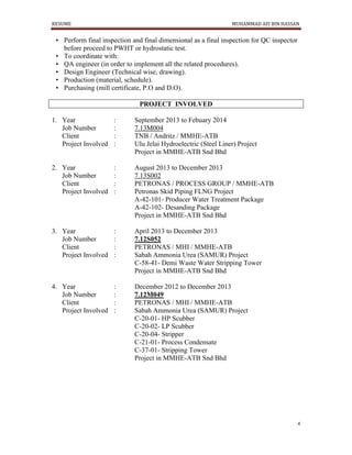 RESUME MUHAMMAD AFI BIN HASSAN
4
• Perform final inspection and final dimensional as a final inspection for QC inspector
before proceed to PWHT or hydrostatic test.
• To coordinate with:
• QA engineer (in order to implement all the related procedures).
• Design Engineer (Technical wise, drawing).
• Production (material, schedule).
• Purchasing (mill certificate, P.O and D.O).
PROJECT INVOLVED
1. Year : September 2013 to Febuary 2014
Job Number : 7.13M004
Client : TNB / Andritz / MMHE-ATB
Project Involved : Ulu Jelai Hydroelectric (Steel Liner) Project
Project in MMHE-ATB Snd Bhd
2. Year : August 2013 to December 2013
Job Number : 7.13S002
Client : PETRONAS / PROCESS GROUP / MMHE-ATB
Project Involved : Petronas Skid Piping FLNG Project
A-42-101- Producer Water Treatment Package
A-42-102- Desanding Package
Project in MMHE-ATB Snd Bhd
3. Year : April 2013 to December 2013
Job Number : 7.12S052
Client : PETRONAS / MHI / MMHE-ATB
Project Involved : Sabah Ammonia Urea (SAMUR) Project
C-58-41- Demi Waste Water Stripping Tower
Project in MMHE-ATB Snd Bhd
4. Year : December 2012 to December 2013
Job Number : 7.12M049
Client : PETRONAS / MHI / MMHE-ATB
Project Involved : Sabah Ammonia Urea (SAMUR) Project
C-20-01- HP Scubber
C-20-02- LP Scubber
C-20-04- Stripper
C-21-01- Process Condensate
C-37-01- Stripping Tower
Project in MMHE-ATB Snd Bhd
 