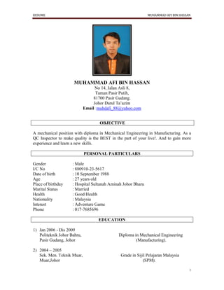 RESUME MUHAMMAD AFI BIN HASSAN
1
MUHAMMAD AFI BIN HASSAN
No 14, Jalan Asli 8,
Taman Pasir Putih,
81700 Pasir Gudang.
Johor Darul Ta’azim
Email :muhdafi_88@yahoo.com
OBJECTIVE
A mechanical position with diploma in Mechanical Engineering in Manufacturing. As a
QC Inspector to make quality is the BEST in the part of your live!. And to gain more
experience and learn a new skills.
PERSONAL PARTICULARS
Gender : Male
I/C No : 880910-23-5617
Date of birth : 10 September 1988
Age : 27 years old
Place of birthday : Hospital Sultanah Aminah Johor Bharu
Marital Status : Married
Health : Good Health
Nationality : Malaysia
Interest : Adventure Game
Phone : 017-7685696
EDUCATION
1) Jan 2006 - Dis 2009
Politeknik Johor Bahru, Diploma in Mechanical Engineering
Pasir Gudang, Johor (Manufacturing).
2) 2004 – 2005
Sek. Men. Teknik Muar, Grade in Sijil Pelajaran Malaysia
Muar,Johor (SPM).
 