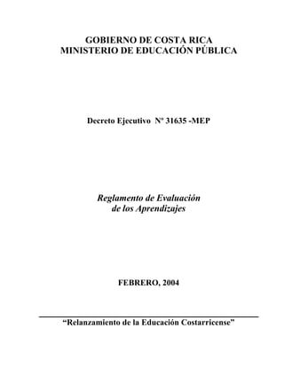 GOBIERNO DE COSTA RICA 
MINISTERIO DE EDUCACIÓN PÚBLICA 
Decreto Ejecutivo Nº 31635 -MEP 
Reglamento de Evaluación 
de los Aprendizajes 
FEBRERO, 2004 
“Relanzamiento de la Educación Costarricense” 
 