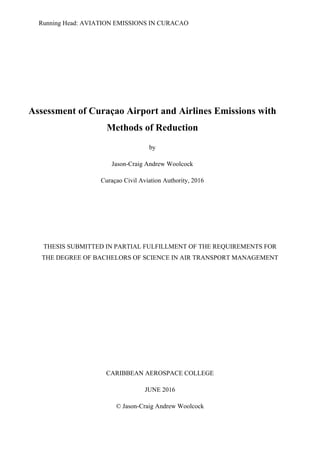 Running Head: AVIATION EMISSIONS IN CURACAO
Assessment of Curaçao Airport and Airlines Emissions with
Methods of Reduction
by
Jason-Craig Andrew Woolcock
Curaçao Civil Aviation Authority, 2016
THESIS SUBMITTED IN PARTIAL FULFILLMENT OF THE REQUIREMENTS FOR
THE DEGREE OF BACHELORS OF SCIENCE IN AIR TRANSPORT MANAGEMENT
CARIBBEAN AEROSPACE COLLEGE
JUNE 2016
© Jason-Craig Andrew Woolcock
 