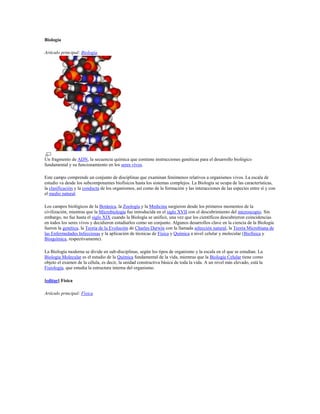 Biología
Artículo principal: Biología
Un fragmento de ADN, la secuencia química que contiene instrucciones genéticas para el desarrollo biológico
fundamental y su funcionamiento en los seres vivos.
Este campo comprende un conjunto de disciplinas que examinan fenómenos relativos a organismos vivos. La escala de
estudio va desde los subcomponentes biofísicos hasta los sistemas complejos. La Biología se ocupa de las características,
la clasificación y la conducta de los organismos, así como de la formación y las interacciones de las especies entre sí y con
el medio natural.
Los campos biológicos de la Botánica, la Zoología y la Medicina surgieron desde los primeros momentos de la
civilización, mientras que la Microbiología fue introducida en el siglo XVII con el descubrimiento del microscopio. Sin
embargo, no fue hasta el siglo XIX cuando la Biología se unificó, una vez que los científicos descubrieron coincidencias
en todos los seres vivos y decidieron estudiarlos como un conjunto. Algunos desarrollos clave en la ciencia de la Biología
fueron la genética, la Teoría de la Evolución de Charles Darwin con la llamada selección natural, la Teoría Microbiana de
las Enfermedades Infecciosas y la aplicación de técnicas de Física y Química a nivel celular y molecular (Biofísica y
Bioquímica, respectivamente).
La Biología moderna se divide en sub-disciplinas, según los tipos de organismo y la escala en el que se estudian. La
Biología Molecular es el estudio de la Química fundamental de la vida, mientras que la Biología Celular tiene como
objeto el examen de la célula, es decir, la unidad constructiva básica de toda la vida. A un nivel más elevado, está la
Fisiología, que estudia la estructura interna del organismo.
[editar] Física
Artículo principal: Física
 