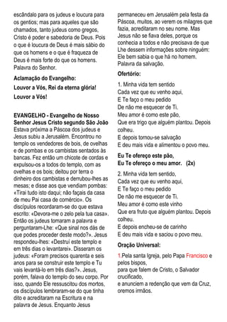 escândalo para os judeus e loucura para
os gentios; mas para aqueles que são
chamados, tanto judeus como gregos,
Cristo é poder e sabedoria de Deus. Pois
o que é loucura de Deus é mais sábio do
que os homens e o que é fraqueza de
Deus é mais forte do que os homens.
Palavra do Senhor.
Aclamação do Evangelho:
Louvor a Vós, Rei da eterna glória!
Louvor a Vós!
EVANGELHO - Evangelho de Nosso
Senhor Jesus Cristo segundo São João
Estava próxima a Páscoa dos judeus e
Jesus subiu a Jerusalém. Encontrou no
templo os vendedores de bois, de ovelhas
e de pombas e os cambistas sentados às
bancas. Fez então um chicote de cordas e
expulsou-os a todos do templo, com as
ovelhas e os bois; deitou por terra o
dinheiro dos cambistas e derrubou-lhes as
mesas; e disse aos que vendiam pombas:
«Tirai tudo isto daqui; não façais da casa
de meu Pai casa de comércio». Os
discípulos recordaram-se do que estava
escrito: «Devora-me o zelo pela tua casa».
Então os judeus tomaram a palavra e
perguntaram-Lhe: «Que sinal nos dás de
que podes proceder deste modo?». Jesus
respondeu-lhes: «Destruí este templo e
em três dias o levantarei». Disseram os
judeus: «Foram precisos quarenta e seis
anos para se construir este templo e Tu
vais levantá-lo em três dias?». Jesus,
porém, falava do templo do seu corpo. Por
isso, quando Ele ressuscitou dos mortos,
os discípulos lembraram-se do que tinha
dito e acreditaram na Escritura e na
palavra de Jesus. Enquanto Jesus
permaneceu em Jerusalém pela festa da
Páscoa, muitos, ao verem os milagres que
fazia, acreditaram no seu nome. Mas
Jesus não se fiava deles, porque os
conhecia a todos e não precisava de que
Lhe dessem informações sobre ninguém:
Ele bem sabia o que há no homem.
Palavra da salvação.
Ofertório:
1. Minha vida tem sentido
Cada vez que eu venho aqui,
E Te faço o meu pedido
De não me esquecer de Ti.
Meu amor é como este pão,
Que era trigo que alguém plantou. Depois
colheu.
E depois tornou-se salvação
E deu mais vida e alimentou o povo meu.
Eu Te ofereço este pão,
Eu Te ofereço o meu amor. (2x)
2. Minha vida tem sentido,
Cada vez que eu venho aqui,
E Te faço o meu pedido
De não me esquecer de Ti.
Meu amor é como este vinho
Que era fruto que alguém plantou. Depois
colheu.
E depois encheu-se de carinho
E deu mais vida e saciou o povo meu.
Oração Universal:
1.Pela santa Igreja, pelo Papa Francisco e
pelos bispos,
para que falem de Cristo, o Salvador
crucificado,
e anunciem a redenção que vem da Cruz,
oremos irmãos.
 