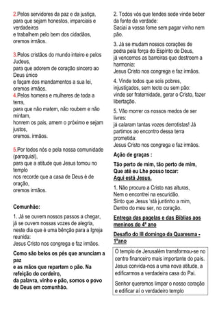2.Pelos servidores da paz e da justiça,
para que sejam honestos, imparciais e
verdadeiros
e trabalhem pelo bem dos cidadãos,
oremos irmãos.
3.Pelos cristãos do mundo inteiro e pelos
Judeus,
para que adorem de coração sincero ao
Deus único
e façam dos mandamentos a sua lei,
oremos irmãos.
4.Pelos homens e mulheres de toda a
terra,
para que não matem, não roubem e não
mintam,
honrem os pais, amem o próximo e sejam
justos,
oremos. irmãos.
5.Por todos nós e pela nossa comunidade
(paroquial),
para que a atitude que Jesus tomou no
templo
nos recorde que a casa de Deus é de
oração,
oremos irmãos.
Comunhão:
1. Já se ouvem nossos passos a chegar,
já se ouvem nossas vozes de alegria,
neste dia que é uma bênção para a Igreja
reunida:
Jesus Cristo nos congrega e faz irmãos.
Como são belos os pés que anunciam a
paz
e as mãos que repartem o pão. Na
refeição do cordeiro,
da palavra, vinho e pão, somos o povo
de Deus em comunhão.
2. Todos vós que tendes sede vinde beber
da fonte da verdade:
Saciai a vossa fome sem pagar vinho nem
pão.
3. Já se mudam nossos corações de
pedra pela força do Espírito de Deus,
já vencemos as barreiras que destroem a
harmonia:
Jesus Cristo nos congrega e faz irmãos.
4. Vinde todos que sois pobres,
injustiçados, sem tecto ou sem pão:
vinde ser fraternidade, gerar o Cristo, fazer
libertação.
5. Vão morrer os nossos medos de ser
livres:
já calaram tantas vozes derrotistas! Já
partimos ao encontro dessa terra
prometida:
Jesus Cristo nos congrega e faz irmãos.
Ação de graças :
Tão perto de mim, tão perto de mim,
Que até eu Lhe posso tocar:
Aqui está Jesus.
1. Não procuro a Cristo nas alturas,
Nem o encontrei na escuridão.
Sinto que Jesus ‘stá juntinho a mim,
Dentro do meu ser, no coração.
Entrega das pagelas e das Bíblias aos
meninos do 4º ano
Desafio do III domingo da Quaresma -
1ºano
O templo de Jerusalém transformou-se no
centro financeiro mais importante do país.
Jesus convida-nos a uma nova atitude, a
edificarmos a verdadeira casa do Pai.
Senhor queremos limpar o nosso coração
e edificar aí o verdadeiro templo
 