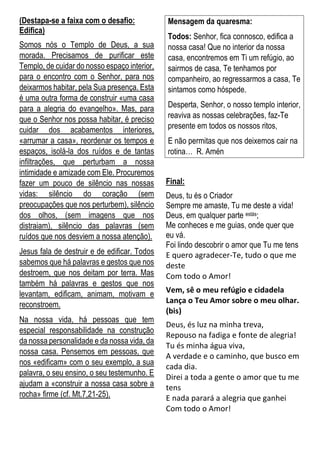 (Destapa-se a faixa com o desafio:
Edifica)
Somos nós o Templo de Deus, a sua
morada. Precisamos de purificar este
Templo, de cuidar do nosso espaço interior,
para o encontro com o Senhor, para nos
deixarmos habitar, pela Sua presença. Esta
é uma outra forma de construir «uma casa
para a alegria do evangelho». Mas, para
que o Senhor nos possa habitar, é preciso
cuidar dos acabamentos interiores,
«arrumar a casa», reordenar os tempos e
espaços, isolá-la dos ruídos e de tantas
infiltrações, que perturbam a nossa
intimidade e amizade com Ele. Procuremos
fazer um pouco de silêncio nas nossas
vidas: silêncio do coração (sem
preocupações que nos perturbem), silêncio
dos olhos, (sem imagens que nos
distraiam), silêncio das palavras (sem
ruídos que nos desviem a nossa atenção).
Jesus fala de destruir e de edificar. Todos
sabemos que há palavras e gestos que nos
destroem, que nos deitam por terra. Mas
também há palavras e gestos que nos
levantam, edificam, animam, motivam e
reconstroem.
Na nossa vida, há pessoas que tem
especial responsabilidade na construção
da nossa personalidade e da nossa vida, da
nossa casa. Pensemos em pessoas, que
nos «edificam» com o seu exemplo, a sua
palavra, o seu ensino, o seu testemunho. E
ajudam a «construir a nossa casa sobre a
rocha» firme (cf. Mt.7,21-25).
Mensagem da quaresma:
Todos: Senhor, fica connosco, edifica a
nossa casa! Que no interior da nossa
casa, encontremos em Ti um refúgio, ao
sairmos de casa, Te tenhamos por
companheiro, ao regressarmos a casa, Te
sintamos como hóspede.
Desperta, Senhor, o nosso templo interior,
reaviva as nossas celebrações, faz-Te
presente em todos os nossos ritos,
E não permitas que nos deixemos cair na
rotina… R. Amén
Final:
Deus, tu és o Criador
Sempre me amaste, Tu me deste a vida!
Deus, em qualquer parte estás;
Me conheces e me guias, onde quer que
eu vá.
Foi lindo descobrir o amor que Tu me tens
E quero agradecer-Te, tudo o que me
deste
Com todo o Amor!
Vem, sê o meu refúgio e cidadela
Lança o Teu Amor sobre o meu olhar.
(bis)
Deus, és luz na minha treva,
Repouso na fadiga e fonte de alegria!
Tu és minha água viva,
A verdade e o caminho, que busco em
cada dia.
Direi a toda a gente o amor que tu me
tens
E nada parará a alegria que ganhei
Com todo o Amor!
 