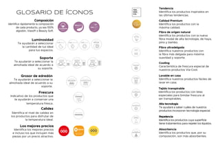 GLOSARIO DE ÍCONOS
SOPORTE
FIRME
SOPORTE
MEDIO
SOPORTE
SUAVE
Soporte
Te ayudarán a seleccionar la
almohada ideal de acuerdo a
su soporte.
FRESCURA
Frescura
Indicativo de los productos que
te ayudarán a conservar una
temperatura fresca.
Composición
Identifica rápidamente la composición
de cada producto, ya sea 100%
algodón, Viasoft o Beauty Soft.
SOFT
BEAUTY
100%
ALGODÓN
VIASOFT
Luminosidad
Te ayudarán a seleccionar
la cantidad de luz ideal
para tus espacios.
Grosor de edredón
Te ayudarán a seleccionar la
almohada ideal de acuerdo a su
soporte.
EDREDÓN
DELGADO
EDREDÓN
ULTRADELGADO
Calidez
Identifica el nivel de calidez en
los productos para disfrutar de
la temperatura ideal.
CALIDEZ
Tendencia
Identifica los productos inspirados en
las últimas tendencias.
TEN
DEN
CIA.
Calidad Premium
Identifica los productos con la
máxima calidad.
Fibra de origen natural
Identifica los productos con la nueva
fibra modal de alta tecnología, de haya,
pino y bambú.
FIBRA DE
ORIGEN
NATURAL
Fibra ultradelgada
Identifica nuestros productos con
la fibra más delgada para máxima
suavidad y soporte.
ULTRADELGADA
FIBRA
Cooling
Característica de frescura especial de
nuestros productos Via-Cool.
Lavable en casa
Identifica nuestros productos fáciles de
lavar en casa.
Tejido transpirable
Identifica los productos con telas
especiales para brindar frescura al
ser transpirables.
Alta tecnología
Te ayudará a saber cuáles de nuestros
productos incorporan tecnología especial.
Repelencia
Identifica los productos cuya superficie
tiene tratamientos para repeler los líquidos.
Absorbencia
Identifica los productos que, por su
composición, son más absorbentes.
Los mejores precios
Identifica los mejores precios
e incluso los que incluyen más
piezas por un precio atractivo.
LUZ BAJA LUZ ALTA
LUZ MEDIA
DÍA Y
NOCHE
215
214
 
