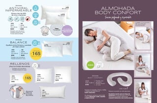 ALMOHADA
BODY CONFORT
Sueño profundo y reparador
NUEVO
IDEAL
POSTURA
CUBRE LA FUNCIÓN
DE MULTIPLES
ALMOHADAS
BoDY CONFORT
Almohada
36310
3.05 x 0.28 m
$799
*Puedes usar
secadora.
*Puedes lavarla
en casa.
3.05 x 0.28 m
Soporte en espalda, cintura, rodillas
y tobillos que permite un
sueño reparador.
Se adapta al contorno natural del
cuerpo alineando cuello, espalda
y espina dorsal.
Reduce la presión en articulaciones.
Excelente opción para la etapa de
embarazo ya que gracias a su forma
disminuye la presión abdominal
creando tolerancia a las contracciones.
ANTI-VIRAL
Se mantiene
descontaminada
y libre de olor
ANTIVIRAL
IMPERMEABLE
Almohada
Elimina más del 99%
de virus y bacterias
STD
35217
70 x 43 cm
$309
KS
35219
94 x 43 cm
$389
*Puedes usar secadora.
*Puedes lavarla en casa.
*Funda desmontable.
F
u
nda con ci
e
r
r
e
Fácil de lav
a
r
94 x 43 cm
KS
70 x 43 cm
STD
Felpa
Transpirable
SOPORTE
FIRME
TEJIDO
TRANSPIRABLE
$
DESDE
165
TALLA STD
BALANCE
Almohada
STD
35214
70 x 45 cm
$165
KS
35215
94 x 45 cm
$239
*Puedes usar secadora.
*Puedes lavarla en casa.
SOPORTE
MEDIO
94 x 45 cm
KS
70 x 45 cm
STD
Equilibrio entre firmeza y suavidad
¡Al mejor precio!
RELLENOS
¡Para tus fundas decorativas!
*Puedes usar secadora.
*Puedes lavarla en casa.
KS
35839
47 x 94 cm
$219
STD
35838
47 x 70 cm
$165
$
DESDE
165
TALLA STD
¡Renueva el
relleno de
tus fundas
decorativas!
V
e
r
e
n
pág. 123
EUR XL
36638
74 x 74 cm
$219
EUR
35901
65 x 74 cm
$179
SOPORTE
FIRME
135
134
 