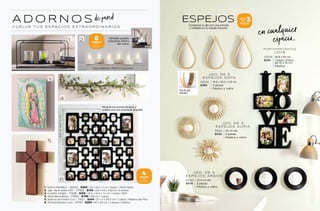 A D O R N O S
V U E LV E T U S E S PA C I O S E X T R A O R D I N A R I O S
40
x
40
cm
Modula tus portarretratos y
únelos con sus prácticas argollas
también puedes
colocarlas dentro
del votivo
1. Votivo Metálico - 42623 - $269 | 29 x 15.5 x 7 cm | Negro | 100% Metal
2. Jgo. de 6 velas LED - 77562 - $149 | 3.8 x 4.8 x 3.58 cm | 6 piezas
3. Cuadro Virgen - 71428 - $165 | 23.4 x 14.6 x 1.2 cm | 1 pieza | MDF
4. Guía decorativa - 77565 - $799 | 150 cm | 1 pieza
5. Adorno de Pared Cruz - 71427 - $349 | 21 x 3 x 34.5 cm | 1 pieza | Madera de Pino
6. Portarretratos Luro - 51130 - $269 | 40 x 40 cm | 4 piezas | Plástico
*Usa baterías CR2032 incluídas
Comienza tu día con una sonrisa
y refléjala en tu espejo favorito.
3
PIEZAS
SETS
DE
JGO . DE 3
E SPE JO S GOTA
42624 19.6 x 35.2 x 2.8 cm
$389 3 piezas
Plástico y vidrio
JGO . DE 3
E SPE JO S AURIA
51001 25 cm diá.
$539 3 piezas
Plástico y vidrio
PORTARRE TRATOS
LOVE
51009 36.8 x 66 cm
$105 1 pieza | Fotos
de 10 x 15 cm
Plástico
JGO . DE 3
E SPE JO S ARGO S
51043 25.4 cm diá.
$479 3 piezas
Plástico y vidrio
Perfil del
espejo
en cualquier
espacio..
ESPEJOS
de pared
4
PIEZAS
POR:
$269
6
PIEZAS
POR:
$149
155
154
 