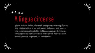 Amarca
Apósumaanálisedesimilares,foiobservadoqueosposteresemateriaisgráficosdos
circostradicionaisutilizamdeumaestéticarepletadeelementos,desdearabescos,
textosemmovimento,colagemdefotos,etc.Nãoquerendoapagarestestraços,as
famíliastopográficasescolhidasremetemàsutilizadasnessesmateriais,massem
perdersuapraticidadeelegibilidadeparaasredessociais.
Alínguacircense
 