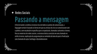 RedesSociais
Afimdemanteraestéticacircensevivaemtodosospontosdecomunicação,a
linguagemverbalébaseadanaformaemqueosartistasdocircosecomunicavamcom
opúblico,comvocabulárioespecíficoparaoespetáculo,chamadascativantesebreves.
Paraosmateriaisderedessociais,aestruturabásicaconsisteemumachamadano
estilocircense,explicaçãodaprogramaçãoouconteúdodotemadopostefinalização
comchamadadeação,hashtagse#pratodosverem
Passandoamensagem
 