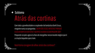 Atrásdascortinas
Subtema
ComtodaagrandiosidadeeoesplendordofantásticoDarkCircus,
ninguémnuncaseperguntou: QUEMSÃOESSESARTISTAS?PORQUÊ
ESCOLHERAMSERARTISTAS?QUEMOSAJUDOUASEREMQUEMSÃO?
Preparem-sepoisagoraéahorademergulharnessemundomágicoqueé
acriaçãodaquelesquecriam.
Vocêteriacoragemdeolharatrásdascortinas?
 