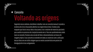 Voltandoasorigens
Conceito
Seguindonossosubtema,decidimostrabalharcomumconceitomanual,trazendoa
essênciadocircoebuscandoadentrarnaorigemdessetema.Criamosuma
maquetequeilustranossaideiaebuscamoscriaromáximodemateriaispossíveis
paraauxiliarnoprocessodecriaçãodoeventoemsi.Paranosaprofundarmosainda
maisnoconceito,fizemosumasessãodefotosedesenvolvemosumbancode
imagempróprio.Esseconceitoseestendeemtodososmateriaiscomautilização
dessasfotosemumestilocolagemqueeramuitocaracterísticoempostersde
divulgaçãodecircosantigamente.
 