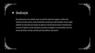 SInalização
Buscandomanterumaunidadevisual,osmateriaisimpressosseguemaestéticados
materiaisderedessociais,vindodetamanhosvariadosparacadafinalidade.Foramcriados
modelosdesinalizaçãoparacompradeingressos,localizaçãodoeventoechamadaspara
omesmo.Oobjetivoéseremcolocadosempontosestratégicosnauniversidade,comonos
muraisdosblocos,entrada,corredorpertodoauditório,entreoutros.
 