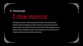 Comunicação
Comoformaderesumiroconceitoapresentado,elementosforamselecionadose
aplicadosdeformaestratégicaparamelhorcomunicaroquetematrásdascortinas.
Oartístasendoofocoprincipaldoevento,masmuitavezessendomanipuladoporseus
própriosmedoseinseguranças,sendoentãomarieonetesemseuprópriopalco.Criar
envolvecresimentopessoaleacreditaremsimesmo.
Oshowimpresso
 