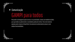 Comunicação
Pensandonahomogeneizaçãodamarcaenapraticidade,criamosummodelodeslides
paraquetodosospalestranteseconvidadospudessemutilizar.Paraestematerial,
optamospelacriaçãonoPowerPoint,ferramentadeconhecimentocomumecom
amplasfuncionalidades.
GAMPIparatodos
 