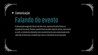 Comunicação
Acomunicaçãoexageradaclássicadodarkcircus,expressadeváriasformasos
espetáculosdoevento.Portanto,quandoforemenviadosmateriaisúnicos,comoemails
oucards,ainclusãodoselementosmaiscaracterísticosdanossacomunicaçãoserão
aplicadosdeformaqueoconteúdosejaofocoeomovimentodaartesejaapoio.
Falandodoevento
 
