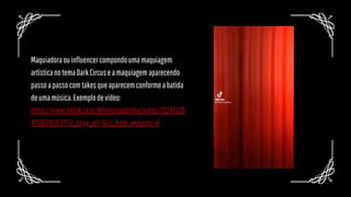 Maquiadoraouinfluencercompondoumamaquiagem
artísticanotemaDarkCircuseamaquiagemaparecendo
passoapassocomtakesqueaparecemconformeabatida
deumamúsica.Exemplodevídeo:
https://www.tiktok.com/@lumacouttinho/video/70245128
47581285637?is_copy_url=1&is_from_webapp=v1
 