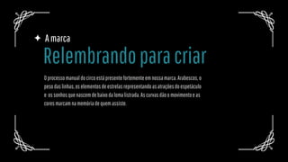 Amarca
Oprocessomanualdocircoestápresentefortementeemnossamarca.Arabescos,o
pesodaslinhas,oselementosdeestrelasrepresentandoasatraçõesdoespetáculo
e ossonhosquenascemdebaixodalomalistrada.Ascurvasdãoomovimentoeas
coresmarcamnamemóriadequemassiste.
Relembrandoparacriar
 