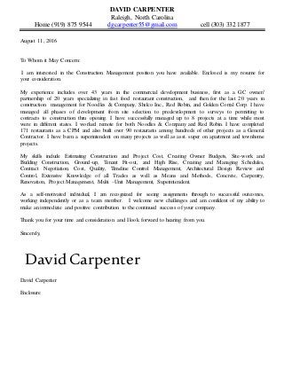 DAVID CARPENTER
Raleigh, North Carolina
Home (919) 875 9544 dgcarpenter55@gmail.com cell (303) 332 1877
August 11, 2016
To Whom it May Concern:
I am interested in the Construction Management position you have available. Enclosed is my resume for
your consideration.
My experience includes over 43 years in the commercial development business, first as a GC owner/
partnership of 20 years specializing in fast food restaurant construction, and then for the last 20 years in
construction management for Noodles & Company, Shelco Inc., Red Robin, and Golden Corral Corp. I have
managed all phases of development from site selection to predevelopment to surveys to permitting to
contracts to construction thru opening. I have successfully managed up to 8 projects at a time while most
were in different states. I worked remote for both Noodles & Company and Red Robin. I have completed
171 restaurants as a CPM and also built over 90 restaurants among hundreds of other projects as a General
Contractor. I have been a superintendent on many projects as well as asst. super on apartment and townhome
projects.
My skills include Estimating Construction and Project Cost, Creating Owner Budgets, Site-work and
Building Construction, Ground-up, Tenant Fit-out, and High Rise, Creating and Managing Schedules,
Contract Negotiation, Cost, Quality, Timeline Control Management, Architectural Design Review and
Control, Extensive Knowledge of all Trades as well as Means and Methods, Concrete, Carpentry,
Renovation, Project Management, Multi –Unit Management, Superintendent.
As a self-motivated individual, I am recognized for seeing assignments through to successful outcomes,
working independently or as a team member. I welcome new challenges and am confident of my ability to
make an immediate and positive contribution to the continued success of your company.
Thank you for your time and consideration and I look forward to hearing from you.
Sincerely,
David Carpenter
David Carpenter
Enclosure
 