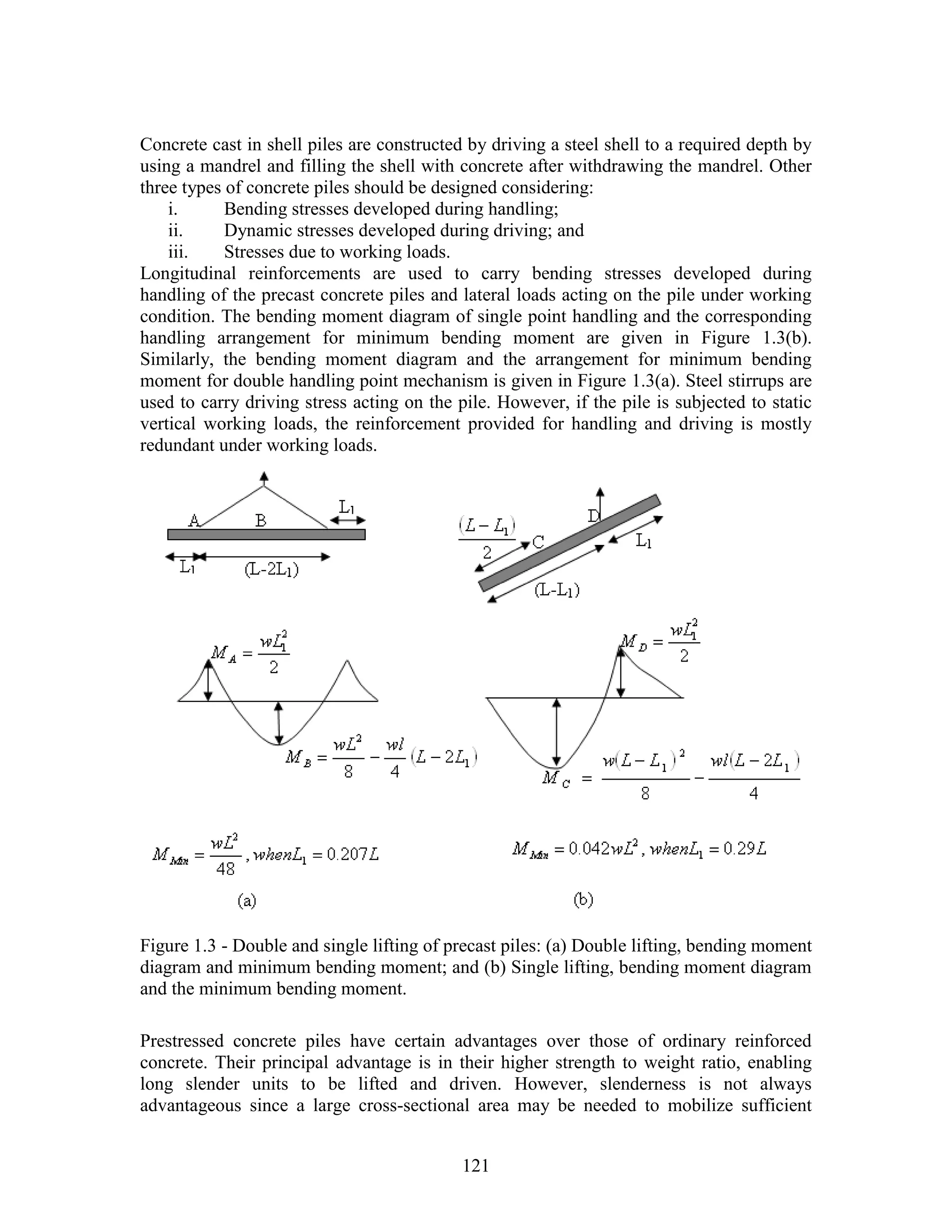 121
Concrete cast in shell piles are constructed by driving a steel shell to a required depth by
using a mandrel and filling the shell with concrete after withdrawing the mandrel. Other
three types of concrete piles should be designed considering:
i. Bending stresses developed during handling;
ii. Dynamic stresses developed during driving; and
iii. Stresses due to working loads.
Longitudinal reinforcements are used to carry bending stresses developed during
handling of the precast concrete piles and lateral loads acting on the pile under working
condition. The bending moment diagram of single point handling and the corresponding
handling arrangement for minimum bending moment are given in Figure 1.3(b).
Similarly, the bending moment diagram and the arrangement for minimum bending
moment for double handling point mechanism is given in Figure 1.3(a). Steel stirrups are
used to carry driving stress acting on the pile. However, if the pile is subjected to static
vertical working loads, the reinforcement provided for handling and driving is mostly
redundant under working loads.
Figure 1.3 - Double and single lifting of precast piles: (a) Double lifting, bending moment
diagram and minimum bending moment; and (b) Single lifting, bending moment diagram
and the minimum bending moment.
Prestressed concrete piles have certain advantages over those of ordinary reinforced
concrete. Their principal advantage is in their higher strength to weight ratio, enabling
long slender units to be lifted and driven. However, slenderness is not always
advantageous since a large cross-sectional area may be needed to mobilize sufficient
 