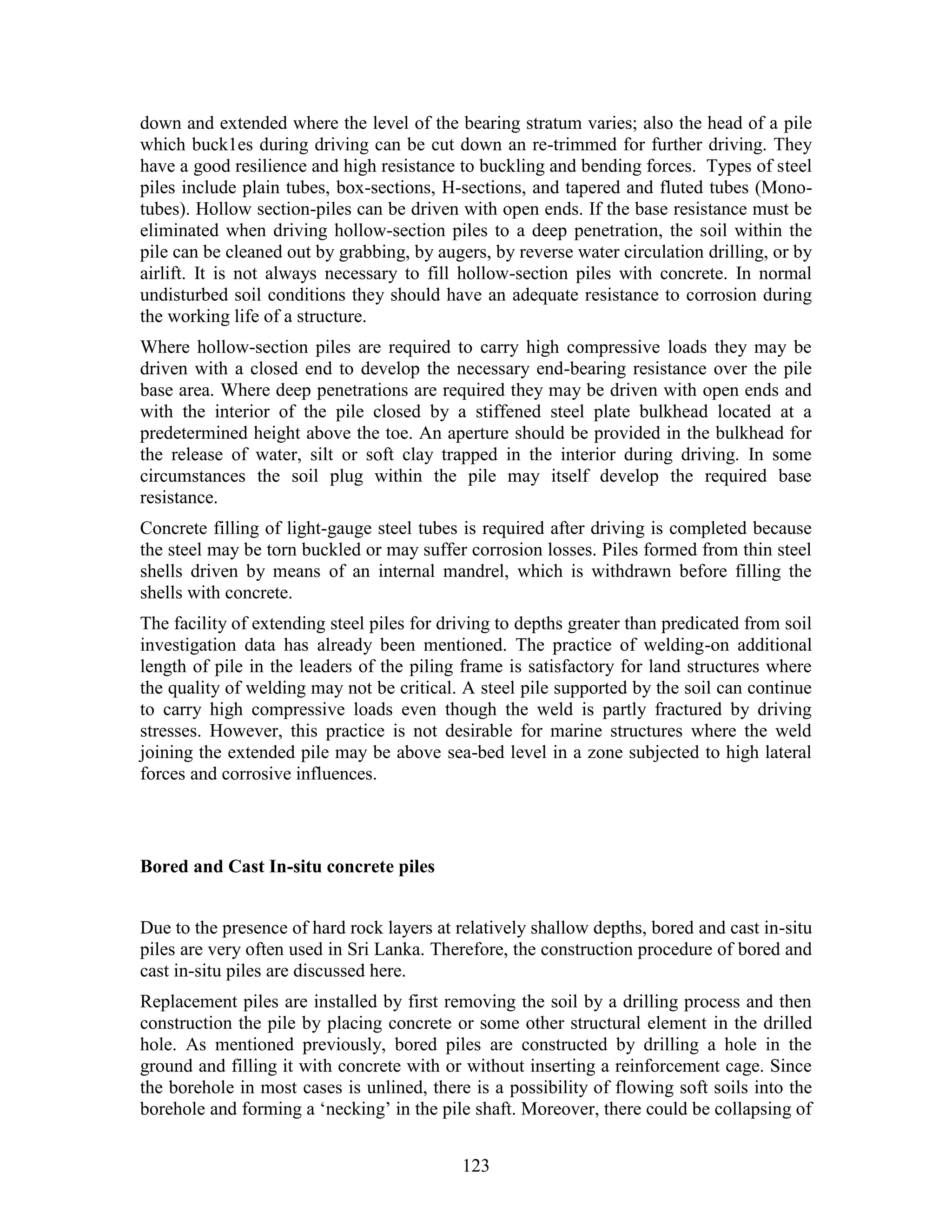 123
down and extended where the level of the bearing stratum varies; also the head of a pile
which buck1es during driving can be cut down an re-trimmed for further driving. They
have a good resilience and high resistance to buckling and bending forces. Types of steel
piles include plain tubes, box-sections, H-sections, and tapered and fluted tubes (Mono-
tubes). Hollow section-piles can be driven with open ends. If the base resistance must be
eliminated when driving hollow-section piles to a deep penetration, the soil within the
pile can be cleaned out by grabbing, by augers, by reverse water circulation drilling, or by
airlift. It is not always necessary to fill hollow-section piles with concrete. In normal
undisturbed soil conditions they should have an adequate resistance to corrosion during
the working life of a structure.
Where hollow-section piles are required to carry high compressive loads they may be
driven with a closed end to develop the necessary end-bearing resistance over the pile
base area. Where deep penetrations are required they may be driven with open ends and
with the interior of the pile closed by a stiffened steel plate bulkhead located at a
predetermined height above the toe. An aperture should be provided in the bulkhead for
the release of water, silt or soft clay trapped in the interior during driving. In some
circumstances the soil plug within the pile may itself develop the required base
resistance.
Concrete filling of light-gauge steel tubes is required after driving is completed because
the steel may be torn buckled or may suffer corrosion losses. Piles formed from thin steel
shells driven by means of an internal mandrel, which is withdrawn before filling the
shells with concrete.
The facility of extending steel piles for driving to depths greater than predicated from soil
investigation data has already been mentioned. The practice of welding-on additional
length of pile in the leaders of the piling frame is satisfactory for land structures where
the quality of welding may not be critical. A steel pile supported by the soil can continue
to carry high compressive loads even though the weld is partly fractured by driving
stresses. However, this practice is not desirable for marine structures where the weld
joining the extended pile may be above sea-bed level in a zone subjected to high lateral
forces and corrosive influences.
Bored and Cast In-situ concrete piles
Due to the presence of hard rock layers at relatively shallow depths, bored and cast in-situ
piles are very often used in Sri Lanka. Therefore, the construction procedure of bored and
cast in-situ piles are discussed here.
Replacement piles are installed by first removing the soil by a drilling process and then
construction the pile by placing concrete or some other structural element in the drilled
hole. As mentioned previously, bored piles are constructed by drilling a hole in the
ground and filling it with concrete with or without inserting a reinforcement cage. Since
the borehole in most cases is unlined, there is a possibility of flowing soft soils into the
borehole and forming a ‘necking’ in the pile shaft. Moreover, there could be collapsing of
 