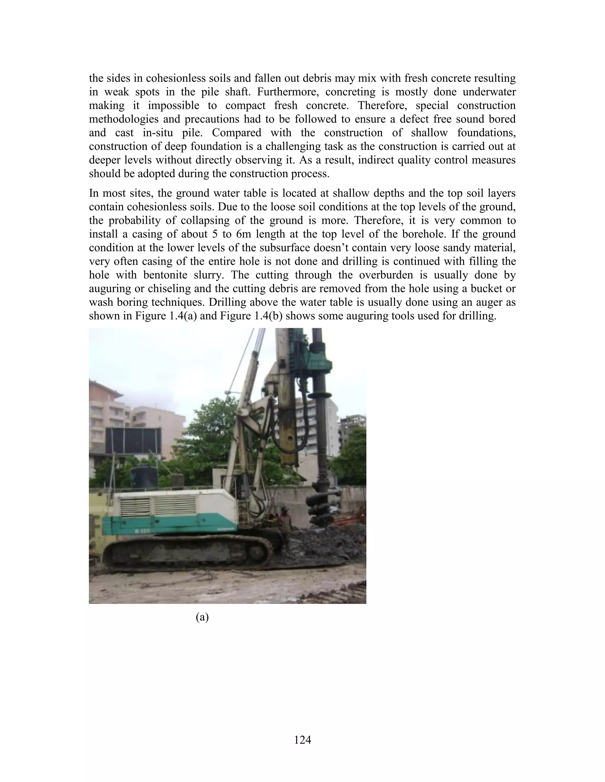 124
the sides in cohesionless soils and fallen out debris may mix with fresh concrete resulting
in weak spots in the pile shaft. Furthermore, concreting is mostly done underwater
making it impossible to compact fresh concrete. Therefore, special construction
methodologies and precautions had to be followed to ensure a defect free sound bored
and cast in-situ pile. Compared with the construction of shallow foundations,
construction of deep foundation is a challenging task as the construction is carried out at
deeper levels without directly observing it. As a result, indirect quality control measures
should be adopted during the construction process.
In most sites, the ground water table is located at shallow depths and the top soil layers
contain cohesionless soils. Due to the loose soil conditions at the top levels of the ground,
the probability of collapsing of the ground is more. Therefore, it is very common to
install a casing of about 5 to 6m length at the top level of the borehole. If the ground
condition at the lower levels of the subsurface doesn’t contain very loose sandy material,
very often casing of the entire hole is not done and drilling is continued with filling the
hole with bentonite slurry. The cutting through the overburden is usually done by
auguring or chiseling and the cutting debris are removed from the hole using a bucket or
wash boring techniques. Drilling above the water table is usually done using an auger as
shown in Figure 1.4(a) and Figure 1.4(b) shows some auguring tools used for drilling.
(a)
 