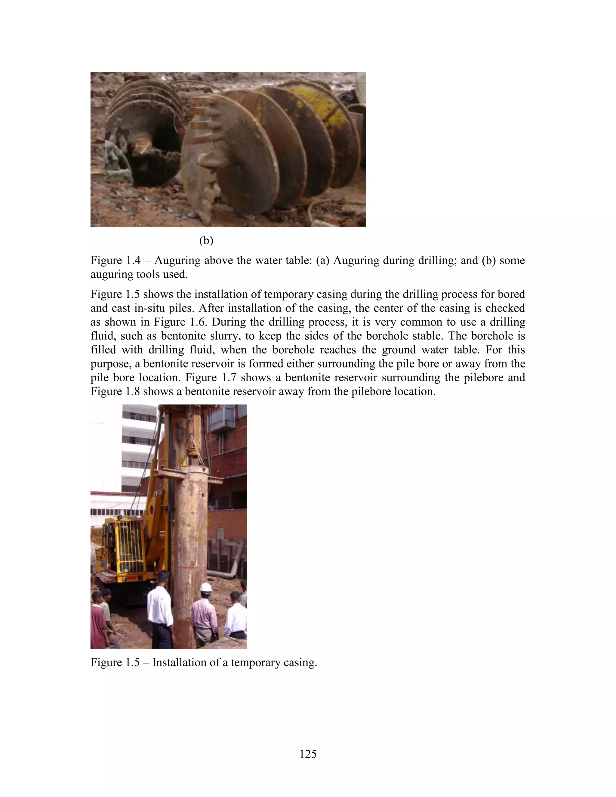 125
(b)
Figure 1.4 – Auguring above the water table: (a) Auguring during drilling; and (b) some
auguring tools used.
Figure 1.5 shows the installation of temporary casing during the drilling process for bored
and cast in-situ piles. After installation of the casing, the center of the casing is checked
as shown in Figure 1.6. During the drilling process, it is very common to use a drilling
fluid, such as bentonite slurry, to keep the sides of the borehole stable. The borehole is
filled with drilling fluid, when the borehole reaches the ground water table. For this
purpose, a bentonite reservoir is formed either surrounding the pile bore or away from the
pile bore location. Figure 1.7 shows a bentonite reservoir surrounding the pilebore and
Figure 1.8 shows a bentonite reservoir away from the pilebore location.
Figure 1.5 – Installation of a temporary casing.
 