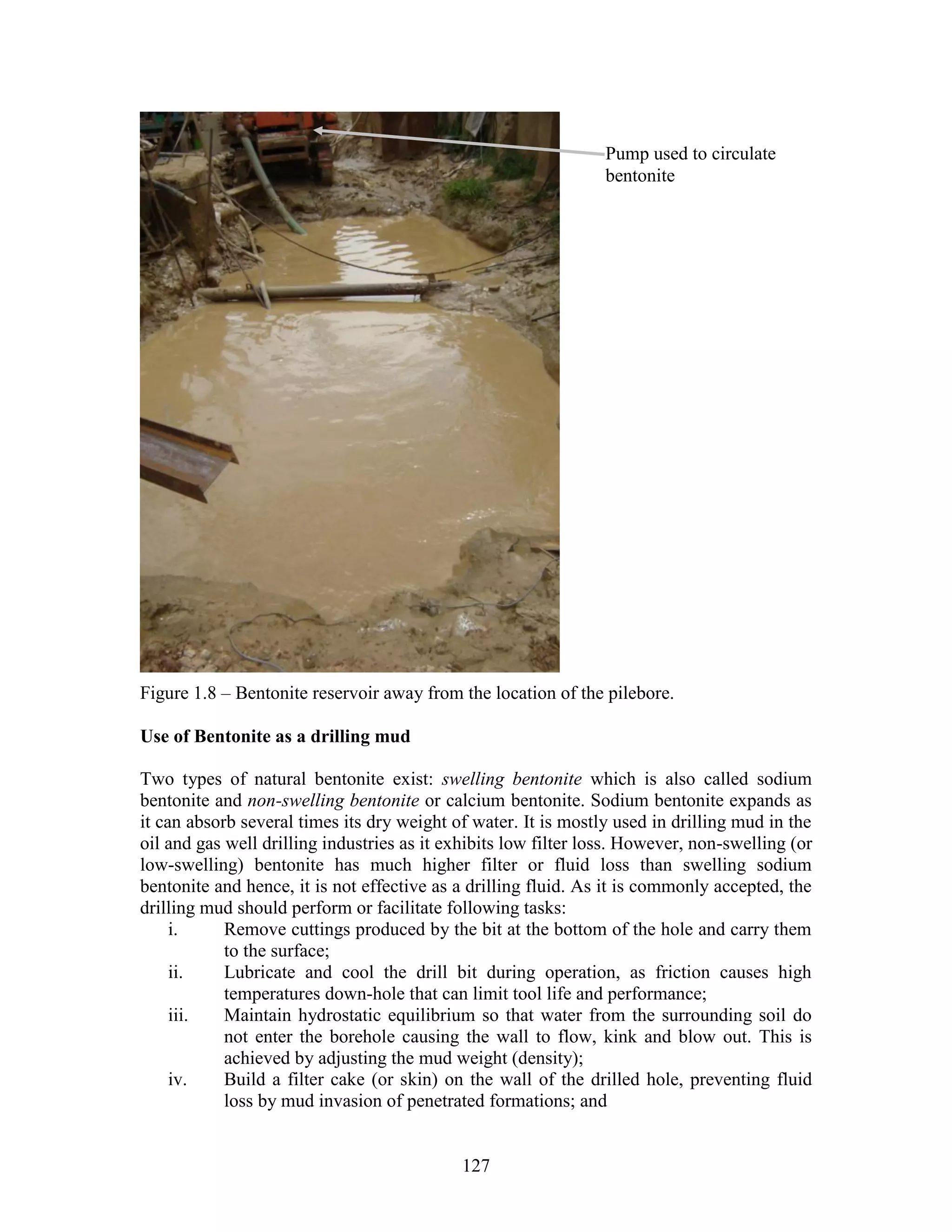 127
Figure 1.8 – Bentonite reservoir away from the location of the pilebore.
Use of Bentonite as a drilling mud
Two types of natural bentonite exist: swelling bentonite which is also called sodium
bentonite and non-swelling bentonite or calcium bentonite. Sodium bentonite expands as
it can absorb several times its dry weight of water. It is mostly used in drilling mud in the
oil and gas well drilling industries as it exhibits low filter loss. However, non-swelling (or
low-swelling) bentonite has much higher filter or fluid loss than swelling sodium
bentonite and hence, it is not effective as a drilling fluid. As it is commonly accepted, the
drilling mud should perform or facilitate following tasks:
i. Remove cuttings produced by the bit at the bottom of the hole and carry them
to the surface;
ii. Lubricate and cool the drill bit during operation, as friction causes high
temperatures down-hole that can limit tool life and performance;
iii. Maintain hydrostatic equilibrium so that water from the surrounding soil do
not enter the borehole causing the wall to flow, kink and blow out. This is
achieved by adjusting the mud weight (density);
iv. Build a filter cake (or skin) on the wall of the drilled hole, preventing fluid
loss by mud invasion of penetrated formations; and
Pump used to circulate
bentonite
 