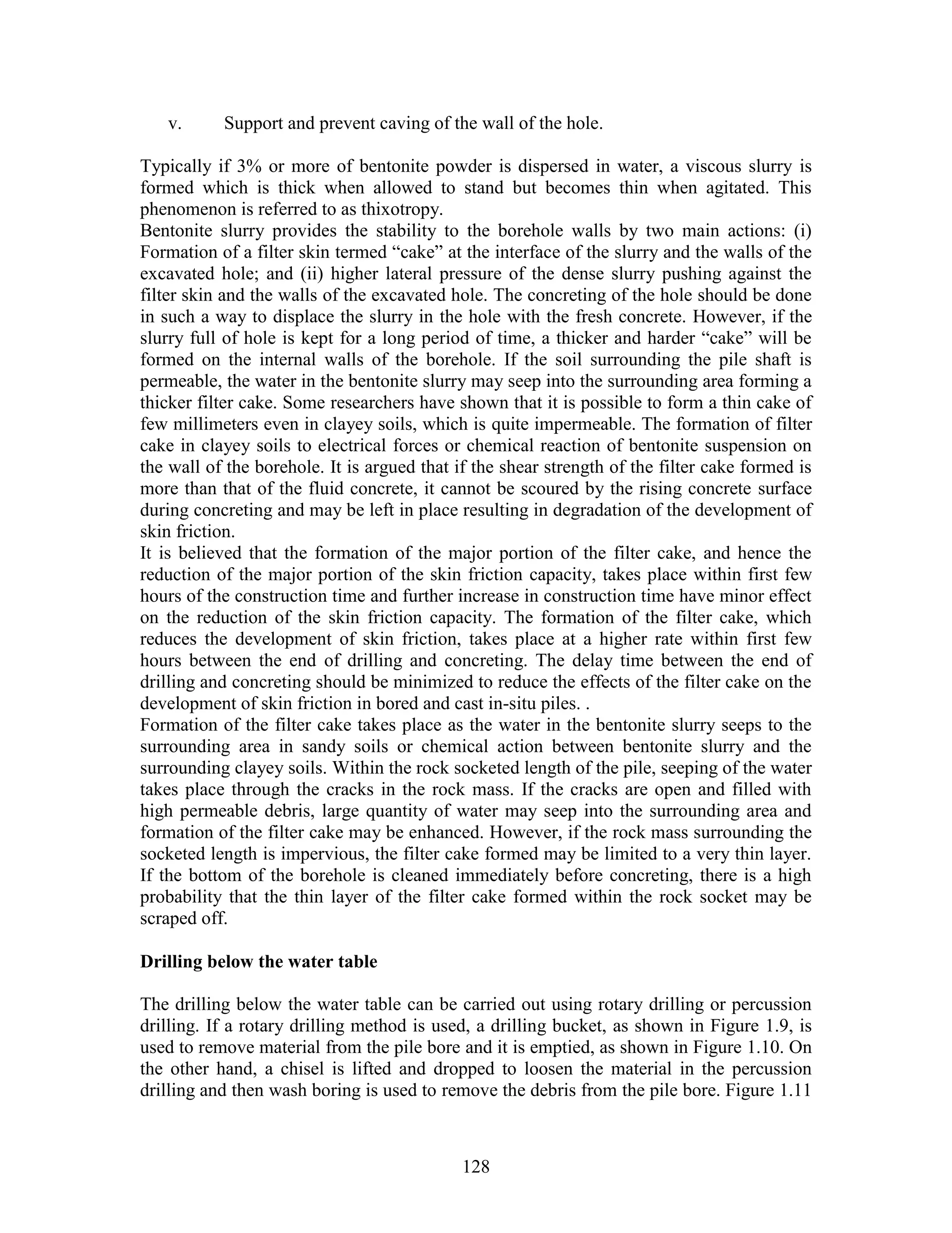 128
v. Support and prevent caving of the wall of the hole.
Typically if 3% or more of bentonite powder is dispersed in water, a viscous slurry is
formed which is thick when allowed to stand but becomes thin when agitated. This
phenomenon is referred to as thixotropy.
Bentonite slurry provides the stability to the borehole walls by two main actions: (i)
Formation of a filter skin termed “cake” at the interface of the slurry and the walls of the
excavated hole; and (ii) higher lateral pressure of the dense slurry pushing against the
filter skin and the walls of the excavated hole. The concreting of the hole should be done
in such a way to displace the slurry in the hole with the fresh concrete. However, if the
slurry full of hole is kept for a long period of time, a thicker and harder “cake” will be
formed on the internal walls of the borehole. If the soil surrounding the pile shaft is
permeable, the water in the bentonite slurry may seep into the surrounding area forming a
thicker filter cake. Some researchers have shown that it is possible to form a thin cake of
few millimeters even in clayey soils, which is quite impermeable. The formation of filter
cake in clayey soils to electrical forces or chemical reaction of bentonite suspension on
the wall of the borehole. It is argued that if the shear strength of the filter cake formed is
more than that of the fluid concrete, it cannot be scoured by the rising concrete surface
during concreting and may be left in place resulting in degradation of the development of
skin friction.
It is believed that the formation of the major portion of the filter cake, and hence the
reduction of the major portion of the skin friction capacity, takes place within first few
hours of the construction time and further increase in construction time have minor effect
on the reduction of the skin friction capacity. The formation of the filter cake, which
reduces the development of skin friction, takes place at a higher rate within first few
hours between the end of drilling and concreting. The delay time between the end of
drilling and concreting should be minimized to reduce the effects of the filter cake on the
development of skin friction in bored and cast in-situ piles. .
Formation of the filter cake takes place as the water in the bentonite slurry seeps to the
surrounding area in sandy soils or chemical action between bentonite slurry and the
surrounding clayey soils. Within the rock socketed length of the pile, seeping of the water
takes place through the cracks in the rock mass. If the cracks are open and filled with
high permeable debris, large quantity of water may seep into the surrounding area and
formation of the filter cake may be enhanced. However, if the rock mass surrounding the
socketed length is impervious, the filter cake formed may be limited to a very thin layer.
If the bottom of the borehole is cleaned immediately before concreting, there is a high
probability that the thin layer of the filter cake formed within the rock socket may be
scraped off.
Drilling below the water table
The drilling below the water table can be carried out using rotary drilling or percussion
drilling. If a rotary drilling method is used, a drilling bucket, as shown in Figure 1.9, is
used to remove material from the pile bore and it is emptied, as shown in Figure 1.10. On
the other hand, a chisel is lifted and dropped to loosen the material in the percussion
drilling and then wash boring is used to remove the debris from the pile bore. Figure 1.11
 