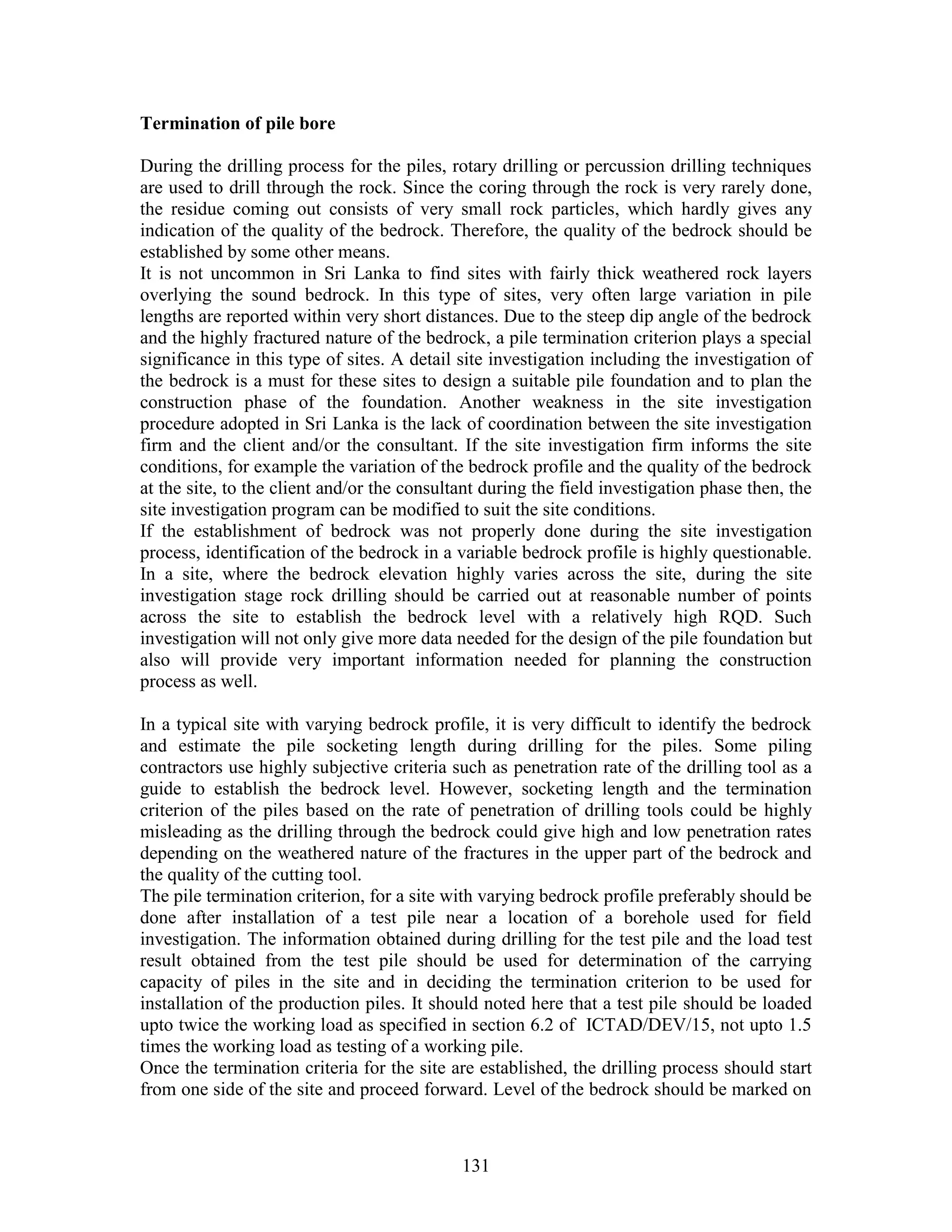 131
Termination of pile bore
During the drilling process for the piles, rotary drilling or percussion drilling techniques
are used to drill through the rock. Since the coring through the rock is very rarely done,
the residue coming out consists of very small rock particles, which hardly gives any
indication of the quality of the bedrock. Therefore, the quality of the bedrock should be
established by some other means.
It is not uncommon in Sri Lanka to find sites with fairly thick weathered rock layers
overlying the sound bedrock. In this type of sites, very often large variation in pile
lengths are reported within very short distances. Due to the steep dip angle of the bedrock
and the highly fractured nature of the bedrock, a pile termination criterion plays a special
significance in this type of sites. A detail site investigation including the investigation of
the bedrock is a must for these sites to design a suitable pile foundation and to plan the
construction phase of the foundation. Another weakness in the site investigation
procedure adopted in Sri Lanka is the lack of coordination between the site investigation
firm and the client and/or the consultant. If the site investigation firm informs the site
conditions, for example the variation of the bedrock profile and the quality of the bedrock
at the site, to the client and/or the consultant during the field investigation phase then, the
site investigation program can be modified to suit the site conditions.
If the establishment of bedrock was not properly done during the site investigation
process, identification of the bedrock in a variable bedrock profile is highly questionable.
In a site, where the bedrock elevation highly varies across the site, during the site
investigation stage rock drilling should be carried out at reasonable number of points
across the site to establish the bedrock level with a relatively high RQD. Such
investigation will not only give more data needed for the design of the pile foundation but
also will provide very important information needed for planning the construction
process as well.
In a typical site with varying bedrock profile, it is very difficult to identify the bedrock
and estimate the pile socketing length during drilling for the piles. Some piling
contractors use highly subjective criteria such as penetration rate of the drilling tool as a
guide to establish the bedrock level. However, socketing length and the termination
criterion of the piles based on the rate of penetration of drilling tools could be highly
misleading as the drilling through the bedrock could give high and low penetration rates
depending on the weathered nature of the fractures in the upper part of the bedrock and
the quality of the cutting tool.
The pile termination criterion, for a site with varying bedrock profile preferably should be
done after installation of a test pile near a location of a borehole used for field
investigation. The information obtained during drilling for the test pile and the load test
result obtained from the test pile should be used for determination of the carrying
capacity of piles in the site and in deciding the termination criterion to be used for
installation of the production piles. It should noted here that a test pile should be loaded
upto twice the working load as specified in section 6.2 of ICTAD/DEV/15, not upto 1.5
times the working load as testing of a working pile.
Once the termination criteria for the site are established, the drilling process should start
from one side of the site and proceed forward. Level of the bedrock should be marked on
 