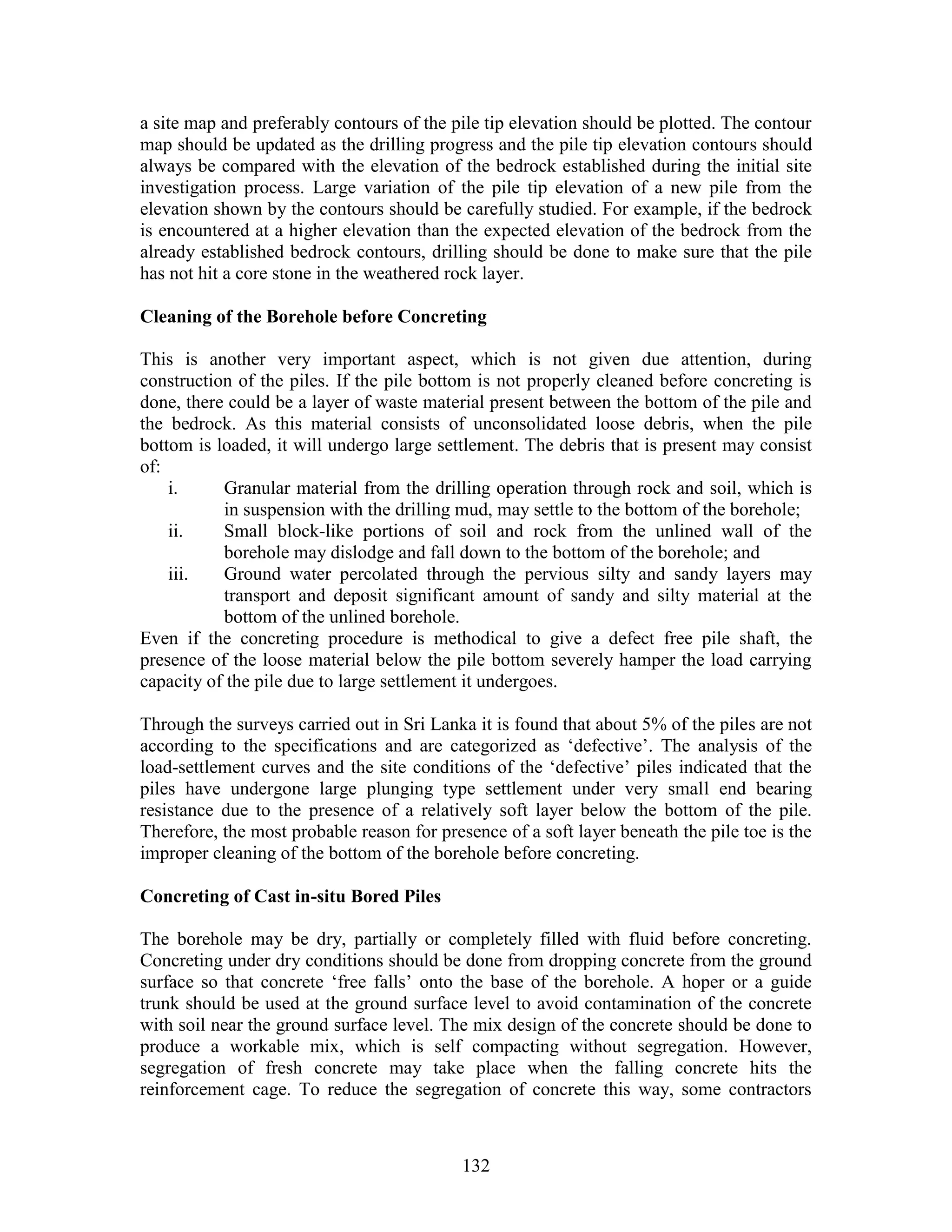 132
a site map and preferably contours of the pile tip elevation should be plotted. The contour
map should be updated as the drilling progress and the pile tip elevation contours should
always be compared with the elevation of the bedrock established during the initial site
investigation process. Large variation of the pile tip elevation of a new pile from the
elevation shown by the contours should be carefully studied. For example, if the bedrock
is encountered at a higher elevation than the expected elevation of the bedrock from the
already established bedrock contours, drilling should be done to make sure that the pile
has not hit a core stone in the weathered rock layer.
Cleaning of the Borehole before Concreting
This is another very important aspect, which is not given due attention, during
construction of the piles. If the pile bottom is not properly cleaned before concreting is
done, there could be a layer of waste material present between the bottom of the pile and
the bedrock. As this material consists of unconsolidated loose debris, when the pile
bottom is loaded, it will undergo large settlement. The debris that is present may consist
of:
i. Granular material from the drilling operation through rock and soil, which is
in suspension with the drilling mud, may settle to the bottom of the borehole;
ii. Small block-like portions of soil and rock from the unlined wall of the
borehole may dislodge and fall down to the bottom of the borehole; and
iii. Ground water percolated through the pervious silty and sandy layers may
transport and deposit significant amount of sandy and silty material at the
bottom of the unlined borehole.
Even if the concreting procedure is methodical to give a defect free pile shaft, the
presence of the loose material below the pile bottom severely hamper the load carrying
capacity of the pile due to large settlement it undergoes.
Through the surveys carried out in Sri Lanka it is found that about 5% of the piles are not
according to the specifications and are categorized as ‘defective’. The analysis of the
load-settlement curves and the site conditions of the ‘defective’ piles indicated that the
piles have undergone large plunging type settlement under very small end bearing
resistance due to the presence of a relatively soft layer below the bottom of the pile.
Therefore, the most probable reason for presence of a soft layer beneath the pile toe is the
improper cleaning of the bottom of the borehole before concreting.
Concreting of Cast in-situ Bored Piles
The borehole may be dry, partially or completely filled with fluid before concreting.
Concreting under dry conditions should be done from dropping concrete from the ground
surface so that concrete ‘free falls’ onto the base of the borehole. A hoper or a guide
trunk should be used at the ground surface level to avoid contamination of the concrete
with soil near the ground surface level. The mix design of the concrete should be done to
produce a workable mix, which is self compacting without segregation. However,
segregation of fresh concrete may take place when the falling concrete hits the
reinforcement cage. To reduce the segregation of concrete this way, some contractors
 