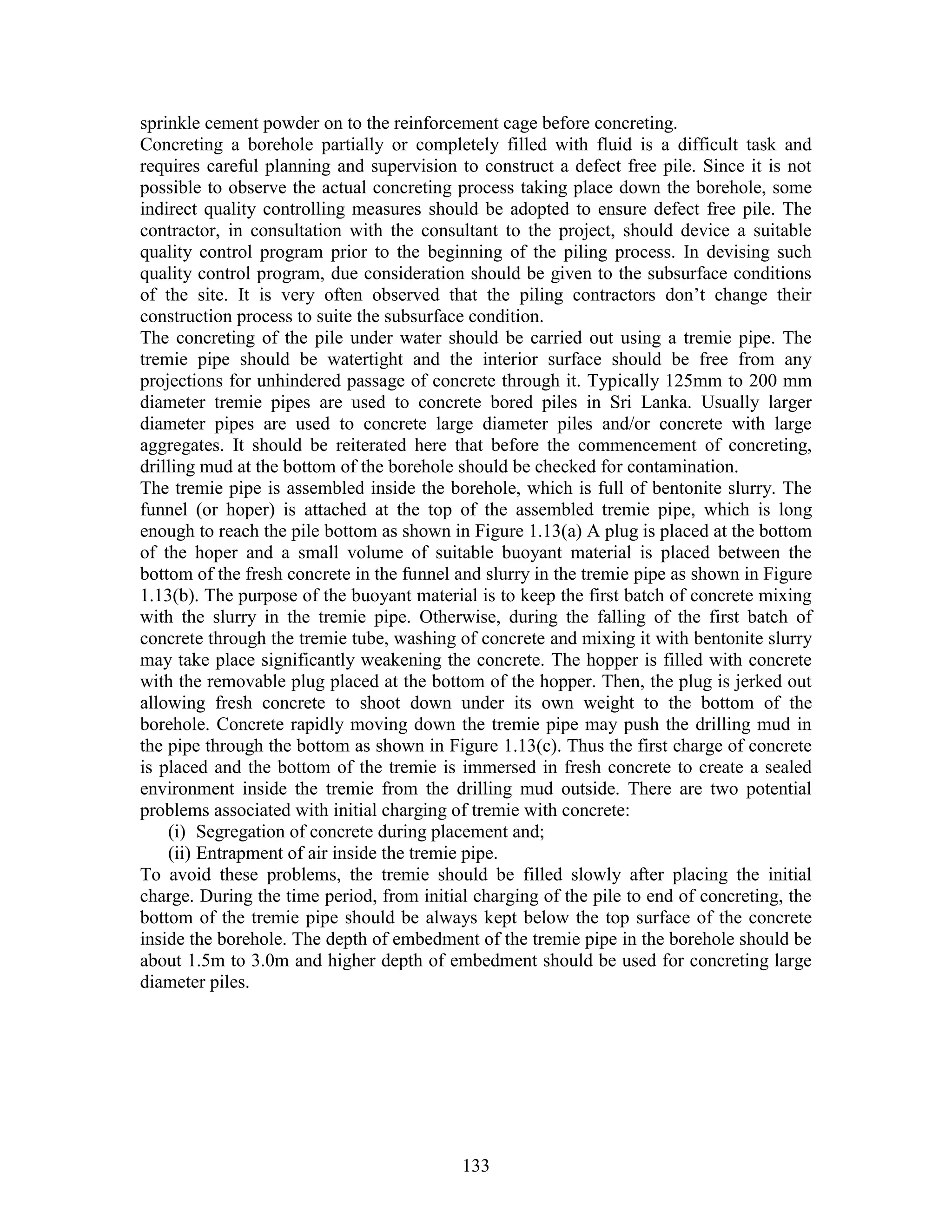 133
sprinkle cement powder on to the reinforcement cage before concreting.
Concreting a borehole partially or completely filled with fluid is a difficult task and
requires careful planning and supervision to construct a defect free pile. Since it is not
possible to observe the actual concreting process taking place down the borehole, some
indirect quality controlling measures should be adopted to ensure defect free pile. The
contractor, in consultation with the consultant to the project, should device a suitable
quality control program prior to the beginning of the piling process. In devising such
quality control program, due consideration should be given to the subsurface conditions
of the site. It is very often observed that the piling contractors don’t change their
construction process to suite the subsurface condition.
The concreting of the pile under water should be carried out using a tremie pipe. The
tremie pipe should be watertight and the interior surface should be free from any
projections for unhindered passage of concrete through it. Typically 125mm to 200 mm
diameter tremie pipes are used to concrete bored piles in Sri Lanka. Usually larger
diameter pipes are used to concrete large diameter piles and/or concrete with large
aggregates. It should be reiterated here that before the commencement of concreting,
drilling mud at the bottom of the borehole should be checked for contamination.
The tremie pipe is assembled inside the borehole, which is full of bentonite slurry. The
funnel (or hoper) is attached at the top of the assembled tremie pipe, which is long
enough to reach the pile bottom as shown in Figure 1.13(a) A plug is placed at the bottom
of the hoper and a small volume of suitable buoyant material is placed between the
bottom of the fresh concrete in the funnel and slurry in the tremie pipe as shown in Figure
1.13(b). The purpose of the buoyant material is to keep the first batch of concrete mixing
with the slurry in the tremie pipe. Otherwise, during the falling of the first batch of
concrete through the tremie tube, washing of concrete and mixing it with bentonite slurry
may take place significantly weakening the concrete. The hopper is filled with concrete
with the removable plug placed at the bottom of the hopper. Then, the plug is jerked out
allowing fresh concrete to shoot down under its own weight to the bottom of the
borehole. Concrete rapidly moving down the tremie pipe may push the drilling mud in
the pipe through the bottom as shown in Figure 1.13(c). Thus the first charge of concrete
is placed and the bottom of the tremie is immersed in fresh concrete to create a sealed
environment inside the tremie from the drilling mud outside. There are two potential
problems associated with initial charging of tremie with concrete:
(i) Segregation of concrete during placement and;
(ii) Entrapment of air inside the tremie pipe.
To avoid these problems, the tremie should be filled slowly after placing the initial
charge. During the time period, from initial charging of the pile to end of concreting, the
bottom of the tremie pipe should be always kept below the top surface of the concrete
inside the borehole. The depth of embedment of the tremie pipe in the borehole should be
about 1.5m to 3.0m and higher depth of embedment should be used for concreting large
diameter piles.
 