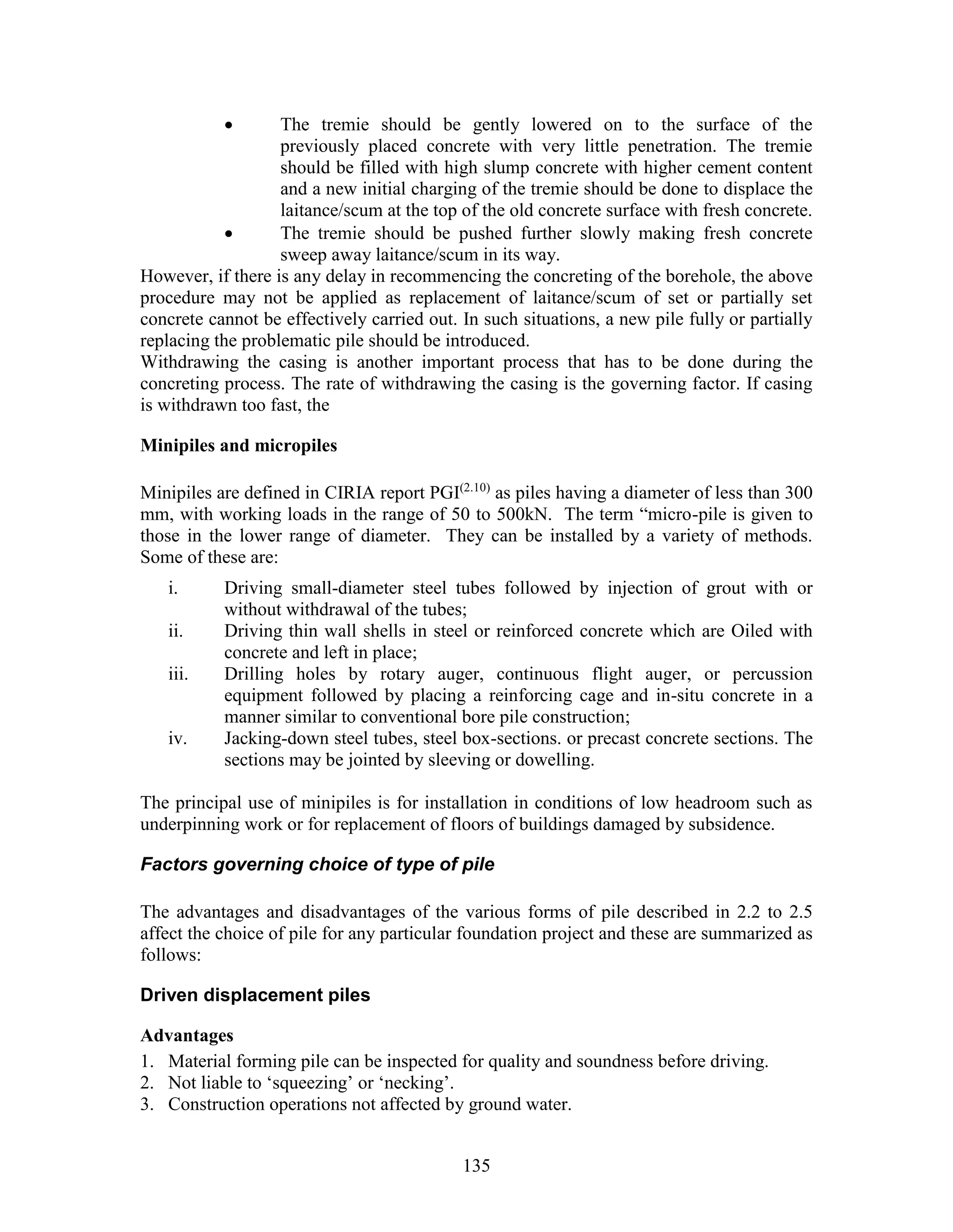 135
 The tremie should be gently lowered on to the surface of the
previously placed concrete with very little penetration. The tremie
should be filled with high slump concrete with higher cement content
and a new initial charging of the tremie should be done to displace the
laitance/scum at the top of the old concrete surface with fresh concrete.
 The tremie should be pushed further slowly making fresh concrete
sweep away laitance/scum in its way.
However, if there is any delay in recommencing the concreting of the borehole, the above
procedure may not be applied as replacement of laitance/scum of set or partially set
concrete cannot be effectively carried out. In such situations, a new pile fully or partially
replacing the problematic pile should be introduced.
Withdrawing the casing is another important process that has to be done during the
concreting process. The rate of withdrawing the casing is the governing factor. If casing
is withdrawn too fast, the
Minipiles and micropiles
Minipiles are defined in CIRIA report PGI(2.10)
as piles having a diameter of less than 300
mm, with working loads in the range of 50 to 500kN. The term “micro-pile is given to
those in the lower range of diameter. They can be installed by a variety of methods.
Some of these are:
i. Driving small-diameter steel tubes followed by injection of grout with or
without withdrawal of the tubes;
ii. Driving thin wall shells in steel or reinforced concrete which are Oiled with
concrete and left in place;
iii. Drilling holes by rotary auger, continuous flight auger, or percussion
equipment followed by placing a reinforcing cage and in-situ concrete in a
manner similar to conventional bore pile construction;
iv. Jacking-down steel tubes, steel box-sections. or precast concrete sections. The
sections may be jointed by sleeving or dowelling.
The principal use of minipiles is for installation in conditions of low headroom such as
underpinning work or for replacement of floors of buildings damaged by subsidence.
Factors governing choice of type of pile
The advantages and disadvantages of the various forms of pile described in 2.2 to 2.5
affect the choice of pile for any particular foundation project and these are summarized as
follows:
Driven displacement piles
Advantages
1. Material forming pile can be inspected for quality and soundness before driving.
2. Not liable to ‘squeezing’ or ‘necking’.
3. Construction operations not affected by ground water.
 